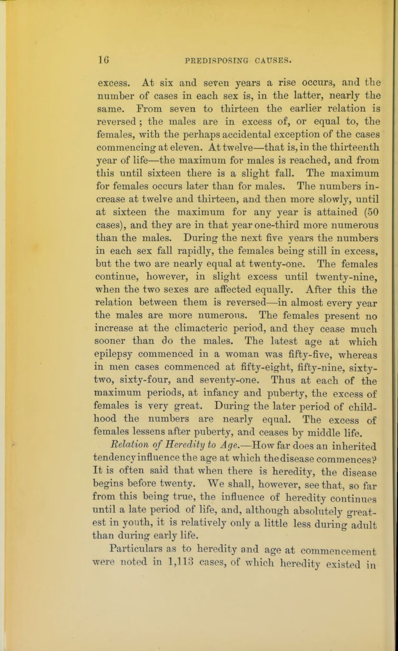 excess. At six and seven years a rise occurs, and the number of cases in each sex is, in the latter, nearly the same. From seven to thirteen the earlier relation is reversed ; the males are in excess of, or equal to, the females, with the perhaps accidental exception of the cases commencing at eleven. At twelve—that is, in the thirteenth year of life—the maximum for males is reached, and from this until sixteen there is a slight fall. The maximum for females occurs later than for males. The numbers in- crease at twelve and thirteen, and then more slowly, until at sixteen the maximum for any year is attained (50 cases), and they are in that year one-third more numerous than the males. During the next five years the numbers in each sex fall rapidly, the females being still in excess, but the two are nearly equal at twenty-one. The females continue, however, in slight excess until twenty-nine, when the two sexes are affected equally. After this the relation between them is reversed—in almost every year the males are more numerous. The females present no increase at the climacteric period, and they cease much sooner than do the males. The latest age at which epilepsy commenced in a woman was fifty-five, whereas in men cases commenced at fifty-eight, fifty-nine, sixty- two, sixty-four, and seventy-one. Thus at each of the maximum periods, at infancy and puberty, the excess of females is very great. During the later period of child- hood the numbers are nearly equal. The excess of females lessens after puberty, and ceases by middle life. Relation of Heredity to Age.—How far does an inherited tendency influence the age at which the disease commencesP It is often said that when there is heredity, the disease begins before twenty. We shall, however, see that, so far from this being true, the influence of heredity continues until a late period of life, and, although absolutely great- est in youth, it is relatively only a little less during adult than during early life. Particulars as to heredity and age at commencement were noted in 1,113 cases, of which heredity existed in