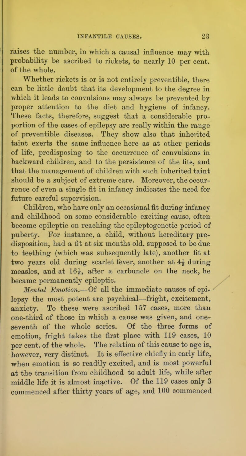 raises the number, in which a causal influence may with probability be ascribed to rickets, to nearly 10 per cent, of the whole. Whether rickets is or is not entirely preventible, there can be little doubt that its development to the degree in which it leads to convulsions may always be prevented by proper attention to the diet and hygiene of infancy. These facts, therefore, suggest that a considerable pro- portion of the cases of epilepsy are really within the range of preventible diseases. They show also that inherited taint exerts the same influence here as at other periods of life, predisposing to the occurrence of convulsions in backward children, and to the persistence of the fits, and that the management of children with such inherited taint should be a subject of extreme care. Moreover, the occur- rence of even a single fit in infancy indicates the need for future careful supervision. Children, who have only an occasional fit during infancy and childhood on some considerable exciting cause, often become epileptic on reaching the epileptogenetic period of puberty. For instance, a child, without hereditary pre- disposition, had a fit at six months old, supposed to be due to teething (which was subsequently late), another fit at two years old during scarlet fever, another at 4| during measles, and at 16^, after a carbuncle on the neck, he became permanently epileptic. Mental Emotion.—Of all the immediate causes of epi- lepsy the most potent are psychical—fright, excitement, anxiety. To these were ascribed 157 cases, more than one-third of those in which a cause was given, and one- seventh of the whole series. Of the three forms of emotion, fright takes the first place with 119 cases, 10 per cent, of the whole. The relation of this cause to age is, however, very distinct. It is effective chiefly in early life, when emotion is so readily excited, and is most powerful at the transition from childhood to adult life, while after middle life it is almost inactive. Of the 119 cases only 3 commenced after thirty years of age, and 100 commenced