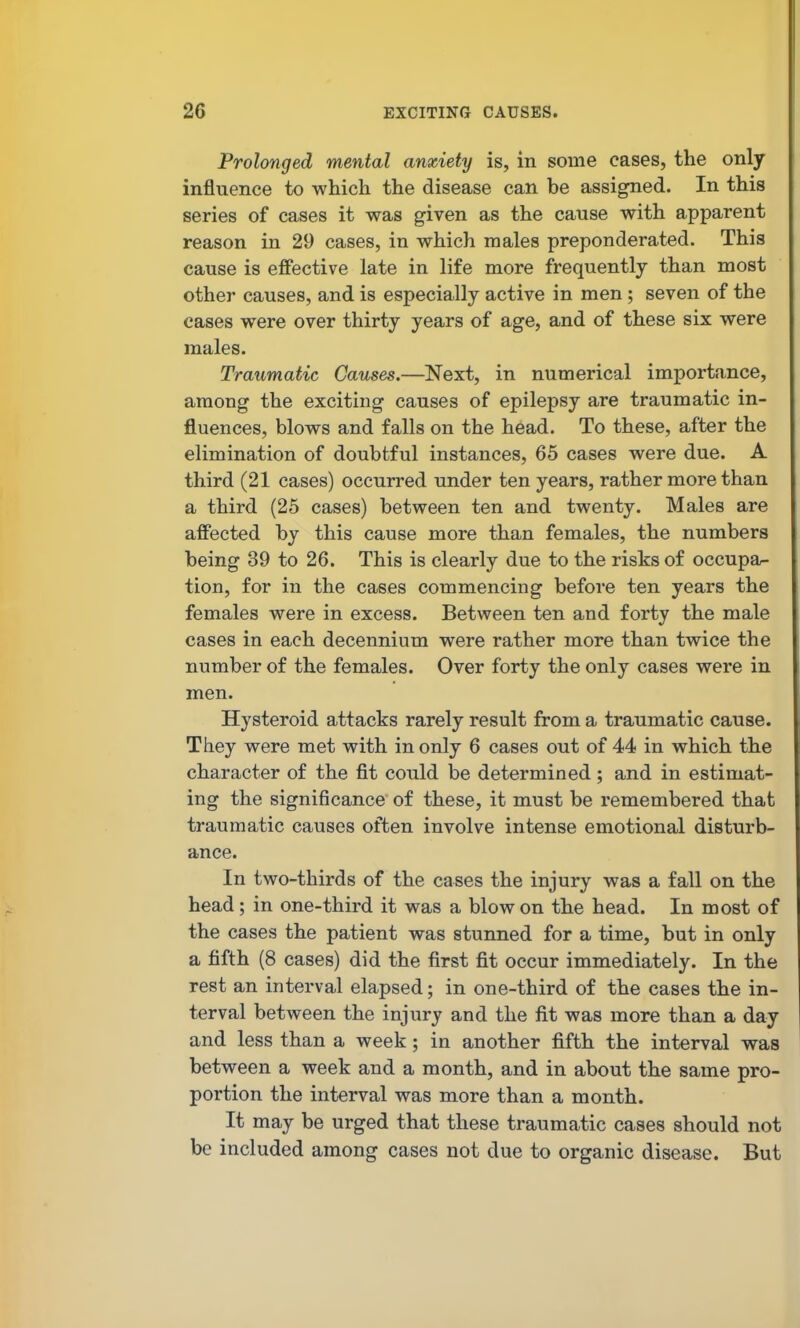 Prolonged mental anxiety is, in some cases, the only influence to which the disease can be assigned. In this series of cases it was given as the cause with apparent reason in 29 cases, in which males preponderated. This cause is effective late in life more frequently than most other causes, and is especially active in men; seven of the cases were over thirty years of age, and of these six were males. Traumatic Causes.—Next, in numerical importance, among the exciting causes of epilepsy are traumatic in- fluences, blows and falls on the head. To these, after the elimination of doubtful instances, 65 cases were due. A third (21 cases) occurred under ten years, rather more than a third (25 cases) between ten and twenty. Males are affected by this cause more than females, the numbers being 39 to 26. This is clearly due to the risks of occupa- tion, for in the cases commencing before ten years the females were in excess. Between ten and forty the male cases in each decennium were rather more than twice the number of the females. Over forty the only cases were in men. Hysteroid attacks rarely result from a traumatic cause. They were met with in only 6 cases out of 44 in which the character of the fit could be determined ; and in estimat- ing the significance of these, it must be remembered that traumatic causes often involve intense emotional disturb- ance. In two-thirds of the cases the injury was a fall on the head; in one-third it was a blow on the head. In most of the cases the patient was stunned for a time, but in only a fifth (8 cases) did the first fit occur immediately. In the rest an interval elapsed; in one-third of the cases the in- terval between the injury and the fit was more than a day and less than a week; in another fifth the interval was between a week and a month, and in about the same pro- portion the interval was more than a month. It may be urged that these traumatic cases should not be included among cases not due to organic disease. But