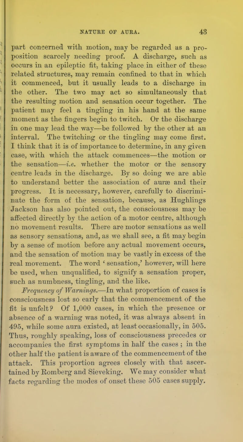 part concerned with motion, may be regarded as a pro- position scarcely needing proof. A discharge, such as occurs in an epileptic fit. taking place in either of these related structures, may remain confined to that in which it commenced, bnt it usually leads to a discharge in the other. The two may act so simultaneously that the resulting motion and sensation occur together. The patient may feel a tingling in his hand at the same moment as the fingers begin to twitch. Or the discharge in one may lead the way—be followed by the other at an interval. The twitching or the tingling may come first. I think that it is of importance to determine, in any given case, with which the attack commences—the motion or the sensation—i.e. whether the motor or the sensory centre leads in the discharge. By so doing we are able to understand better the association of aursG and their progress. It is necessary, however, carefully to discrimi- nate the form of the sensation, because, as Hughlings Jackson has also pointed out, the consciousness may be affected directly by the action of a motor centre, although no movement results. There are motor sensations as well as sensory sensations, and, as we shall see, a fit may begin by a sense of motion before any actual movement occurs, and the sensation of motion may be vastly in excess of the real movement. The word ' sensation,' however, will here be used, when unqualified, to signify a sensation proper, such as numbness, tingling, and the like. Frequency of Warnings.—In what proportion of cases is co7isciousness lost so early that the commencement of the fit isunfelt? Of 1,000 cases, in which the presence or absence of a warning ivas noted, it was always absent in 495, while some aura existed, at least occasionally, in 505. Thus, roughly speaking, loss of consciousness precedes or accompanies the first symptoms in half the cases ; in the other half the patient is aware of the commencement of the attack. This proportion agrees closely with that ascer- tained by Eomberg and Sieveking. We may consider what facts regarding the modes of onset these 505 cases supply.