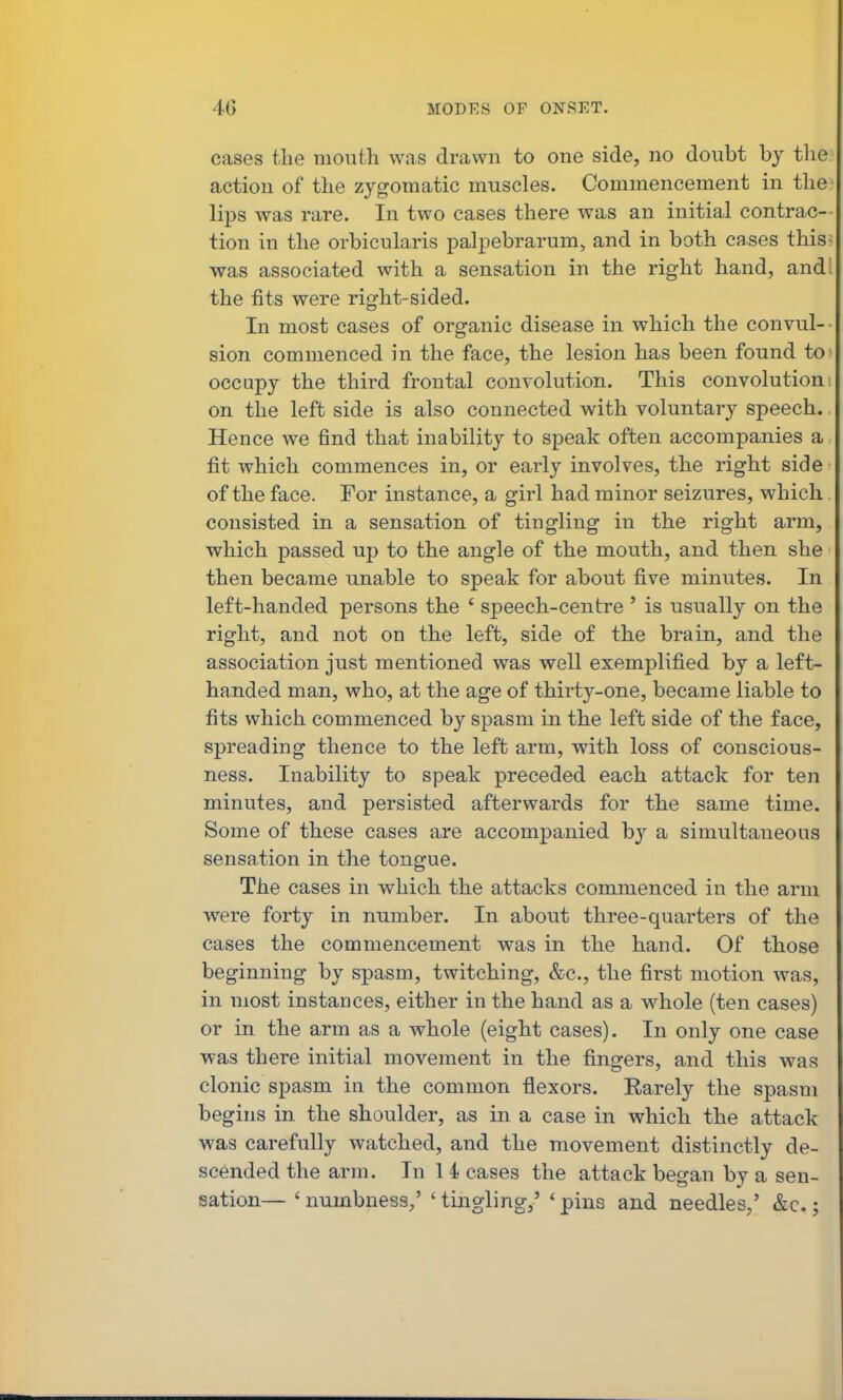 cases the mouth was drawn to one side, no doubt by the action of the zygomatic muscles. Commencement in the lips was rare. In two cases there was an initial contrac- tion in the orbicularis palpebrarum, and in both cases this was associated with a sensation in the right hand, and the fits were right-sided. In most cases of organic disease in which the convul- sion commenced in the face, the lesion has been found to occupy the third frontal convolution. This convolution on the left side is also connected with voluntary speech. Hence we find that inability to speak often accompanies a fit which commences in, or early involves, the right side of the face. For instance, a girl had minor seizures, which consisted in a sensation of tingling in the right arm, which passed up to the angle of the mouth, and then she then became unable to speak for about five minutes. In left-handed persons the ' speech-centre ' is usually on the right, and not on the left, side of the brain, and the association just mentioned was well exemplified by a left- handed man, who, at the age of thirty-one, became liable to fits which commenced by spasm in the left side of the face, spreading thence to the left arm, with loss of conscious- ness. Inability to speak preceded each attack for ten minutes, and persisted afterwards for the same time. Some of these cases are accompanied by a simultaneous sensation in the tongue. The cases in which the attacks commenced in the arm were forty in number. In about three-quarters of the cases the commencement was in the hand. Of those beginning by spasm, twitching, &c., the first motion was, in most instances, either in the hand as a whole (ten cases) or in the arm as a whole (eight cases). In only one case was there initial movement in the fingers, and this was clonic spasm in the common flexors. Rarely the spasm begins in the shoulder, as in a case in which the attack was carefully watched, and the movement distinctly de- scended the arm. In 1 4 cases the attack began by a sen- sation— ' numbness,' ' tingling,' ' pins and needles,' &c.;