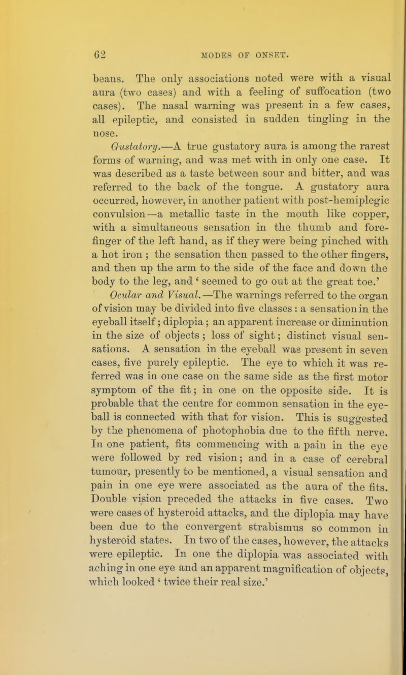 beans. The only associations noted were with a visual aura (two cases) and with a feeling of suffocation (two cases). The nasal warning was j)resent in a few cases, all epileptic, and consisted in sudden tingling in the nose. Gustatory.—A true gustatory aura is among the rarest forms of warning, and was met with in only one case. It was described as a taste between sour and bitter, and was referred to the back of the tongue. A gustatory aura occurred, however, in another patient with post-hemiplegic convulsion—a metallic taste in the mouth like copper, with a simultaneous sensation in the thumb and fore- finger of the left hand, as if they were being pinched with a hot iron ; the sensation then passed to the other fingers, and then up the arm to the side of the face and down the body to the leg, and' seemed to go out at the great toe.' Ocular and Visual.—The warnings referred to the organ of vision may be divided into five classes : a sensation in the eyeball itself; diplopia; an apparent increase or diminution in the size of objects; loss of sight; distinct visual sen- sations. A sensation in the eyeball was present in seven cases, five purely epileptic. The eye to which it was re- ferred was in one case on the same side as the first motor symptom of the fit; in one on the opposite side. It is probable that the centre for common sensation in the eye- ball is connected with that for vision. This is suggested by the phenomena of photophobia due to the fifth nerve. In one patient, fits commencing with a pain in the eye were followed by red vision; and in a case of cerebral tumour, presently to be mentioned, a visual sensation and pain in one eye were associated as the aura of the fits. Double vision preceded the attacks in five cases. Two were cases of hysteroid attacks, and the diplopia may have been due to the convergent strabismus so common in hysteroid states. In two of the cases, however, the attacks were epileptic. In one the diplopia was associated with aching in one eye and an apparent magnification of objects, which looked ' twice their real size.'