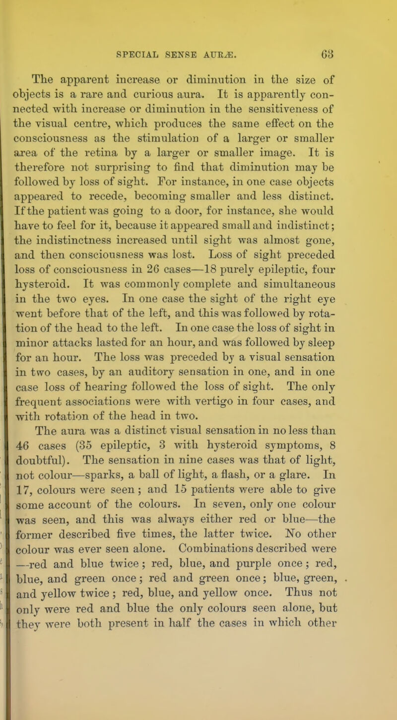 The apparent increase or diminution in the size of objects is a rare and curious aura. It is apparently con- nected with increase or diminution in the sensitiveness of the visual centre, which produces the same effect on the consciousness as the stimulation of a larger or smaller ai-ea of the retina by a larger or smaller image. It is therefore not surprising to find that diminution may be followed by loss of sight. For instance, in one case objects appeared to recede, becoming smaller and less distinct. If the patient was going to a door, for instance, she would have to feel for it, because it appeared small and indistinct; the indistinctness increased until sight was almost gone, and then consciousness was lost. Loss of sight preceded loss of consciousness in 26 cases—18 purely epileptic, four hysteroid. It was commonly complete and simultaneous in the two eyes. In one case the sight of the right eye went before that of the left, and this was followed by rota- tion of the head to the left. In one case the loss of sight in minor attacks lasted for an hour, and was followed by sleep for an hour. The loss was preceded by a visual sensation in two cases, by an auditory sensation in one, and in one case loss of hearing followed the loss of sight. The only frequent associations were with vertigo in four cases, and with rotation of the head in two. The aura was a distinct visual sensation in no less than 46 cases (35 epileptic, 3 with hysteroid symptoms, 8 doubtful). The sensation in nine cases was that of light, not colour—sparks, a ball of light, a flash, or a glare. In 17, colours were seen; and 15 patients were able to give some account of the colours. In seven, only one colour was seen, and this was always either red or blue—the former described five times, the latter twice. No other colour was ever seen alone. Combinations described were —red and blue twice ; red, blue, and purple once ; red, blue, and green once; red and green once; blue, green, and yellow twice ; red, blue, and yellow once. Thus not only were red and blue the only colours seen alone, but they were both present in half the cases in which other