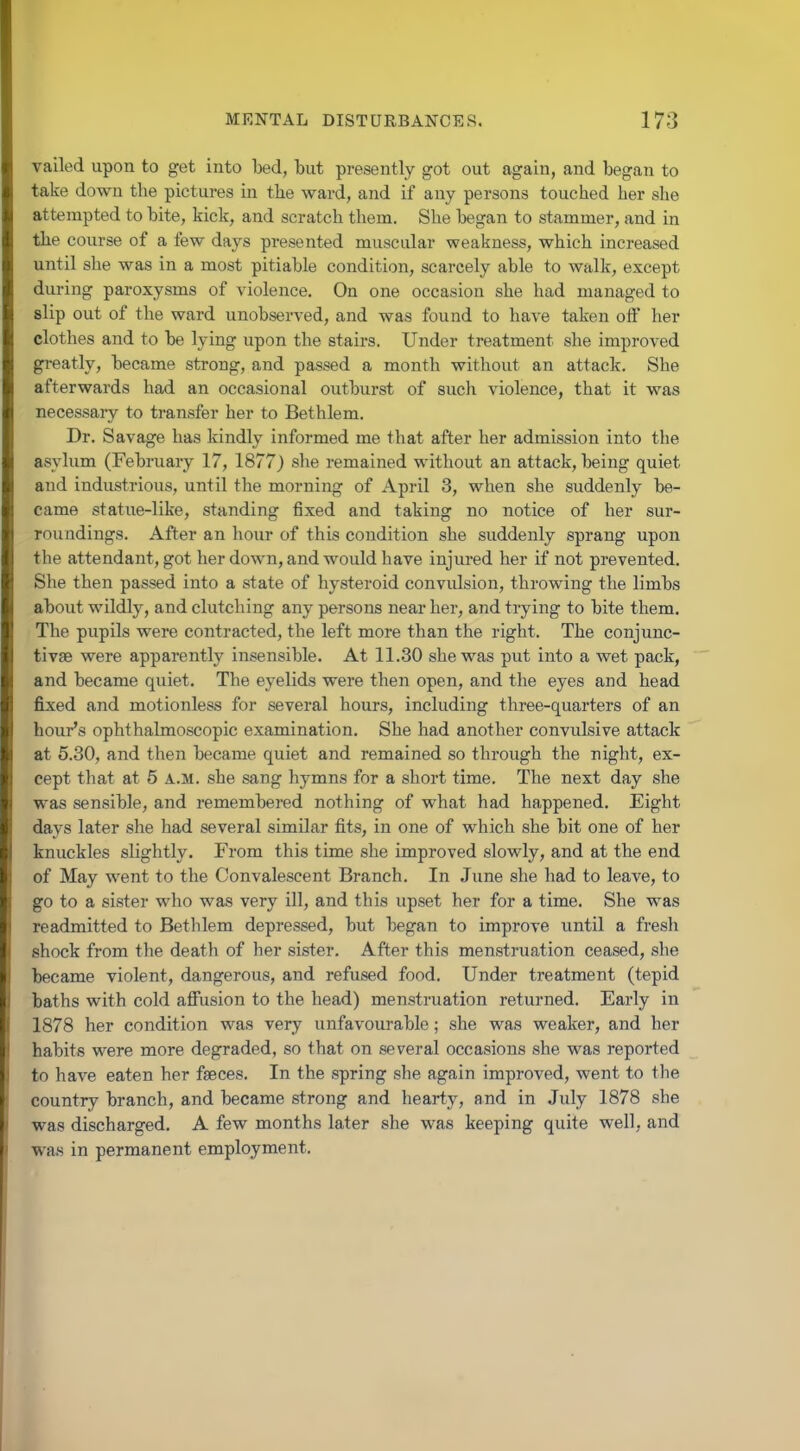 vailed upon to get into bed, but presently got out again, and began to take down the pictures in the ward, and if any persons touched her she attempted to bite, kick, and scratch them. She began to stammer, and in the course of a few days presented muscular weakness, which increased until she was in a most pitiable condition, scarcely able to walk, except during paroxysms of violence. On one occasion she had managed to slip out of the ward unobserved, and was found to have taken oft her clothes and to be lying upon the stairs. Under treatment she improved greatly, became strong, and passed a month without an attack. She afterwards had an occasional outburst of such violence, that it was necessary to transfer her to Bethlem. Dr. Savage has kindly informed me that after her admission into the asylum (February 17, 1877J she remained without an attack, being quiet and industrious, until the morning of April 3, when she suddenly be- came statue-like, standing fixed and taking no notice of her sur- roundings. After an hour of this condition she suddenly sprang upon the attendant, got her down, and would have injured her if not prevented. She then passed into a state of hysteroid convulsion, throwing the limbs about wildly, and clutching any persons near her, and trying to bite them. The pupils were contracted, the left more than the right. The conjunc- tivae were apparently insensible. At 11.30 she was put into a wet pack, and became quiet. The eyelids were then open, and the eyes and head fixed and motionless for several hours, including three-quarters of an hour's ophthalmoscopic examination. She had another convulsive attack at 5.30, and then became quiet and remained so through the night, ex- cept that at 6 a.m. she sang hymns for a short time. The next day she was sensible, and remembered nothing of what had happened. Eight days later she had several similar fits, in one of which she bit one of her knuckles slightly. From this time she improved slowly, and at the end of May went to the Convalescent Branch. In June she had to leave, to go to a sister who was very ill, and this upset her for a time. She was readmitted to Bethlem depressed, but began to improve until a fresh shock from the death of her sister. After this menstruation ceased, she became violent, dangerous, and refused food. Under treatment (tepid baths with cold affusion to the head) menstruation returned. Early in 1878 her condition was very unfavourable; she was weaker, and her habits were more degraded, so that on several occasions she was reported to have eaten her faeces. In the spring she again improved, went to the country branch, and became strong and hearty, and in July 1878 she was discharged. A few months later she was keeping quite well, and was in permanent employment.