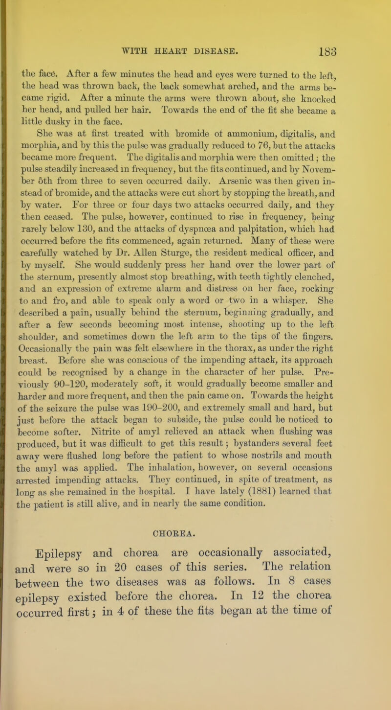 the face. After a few minutes the head and eyes were tm-ned to the left, the head was thrown back, the back somewhat arched, and tlie arms be- came rigid. After a minute the arms were thrown about, she knocked her head, and pulled her hair. Towards the end of the fit she became a little dusky in the face. She was at first treated with bromide ot ammonium, digitalis, and morphia, and by this the pulse was gradually reduced to 76, but the attacks became more frequent. The digitalis and morpliia were then omitted ; the pulse steadily increased in frequency, but the fits continued, and by Novem- ber 5th from three to seven occui-red daily. Arsenic was tlien given in- stead of bromide, and the attacks were cut short by stopping the breath, and by water. For three or four days two attacks occurred daily, and they then ceased. The pulse, however, continued to rise in frequency, being rarely below 130, and the attacks of dyspnoea and palpitation, which had occurred before the fits commenced, again returned. Many of these were carefully watched by Dr. Allen Sturge, the resident medical officer, and by myself. She woidd suddenly press her hand over the lower part of the sternum, presently almost stop breathing, with teeth tightly clenched, and an expression of extreme alarm and distress on her face, rocking to and fro, and able to speak only a word or two in a whisper. She described a pain, usually behind the sternum, beginning gi-adually, and after a few seconds becoming most intense, shooting up to the left shoulder, and sometimes down the left arm to the tips of the fingers. Occasionally the pain was felt elsewhere in the thorax, as under the right breast. Before she was conscious of the impending attack, its approach could be recognised by a change in the character of her pulse. Pre- viously 90-120, moderately soft, it would gradually become smaller and harder and more frequent, and then the pain came on. Towards the height of the seizure the pulse was 190-200, and extremely small and hard, but just before the attack began to subside, the pulse could be noticed to become softer. Nitrite of arayl relieved an attack when flushing was produced, but it was difficult to get this result; bystanders several feet away were flushed long before the patient to whose nostrils and mouth the amyl was applied. The inhalation, however, on several occasions arrested impending attacks. They continued, in spite of treatment, as long as she remained in the hospital. I have lately (1881) learned that the patient is still alive, and in nearly the same condition. CHOREA. Epilepsy and chorea are occasionally associated, and were so in 20 cases of this series. The relation between the two diseases was as follows. In 8 cases epilepsy existed before the chorea. In 12 the chorea occurred first; in 4 of these the fits began at the time of