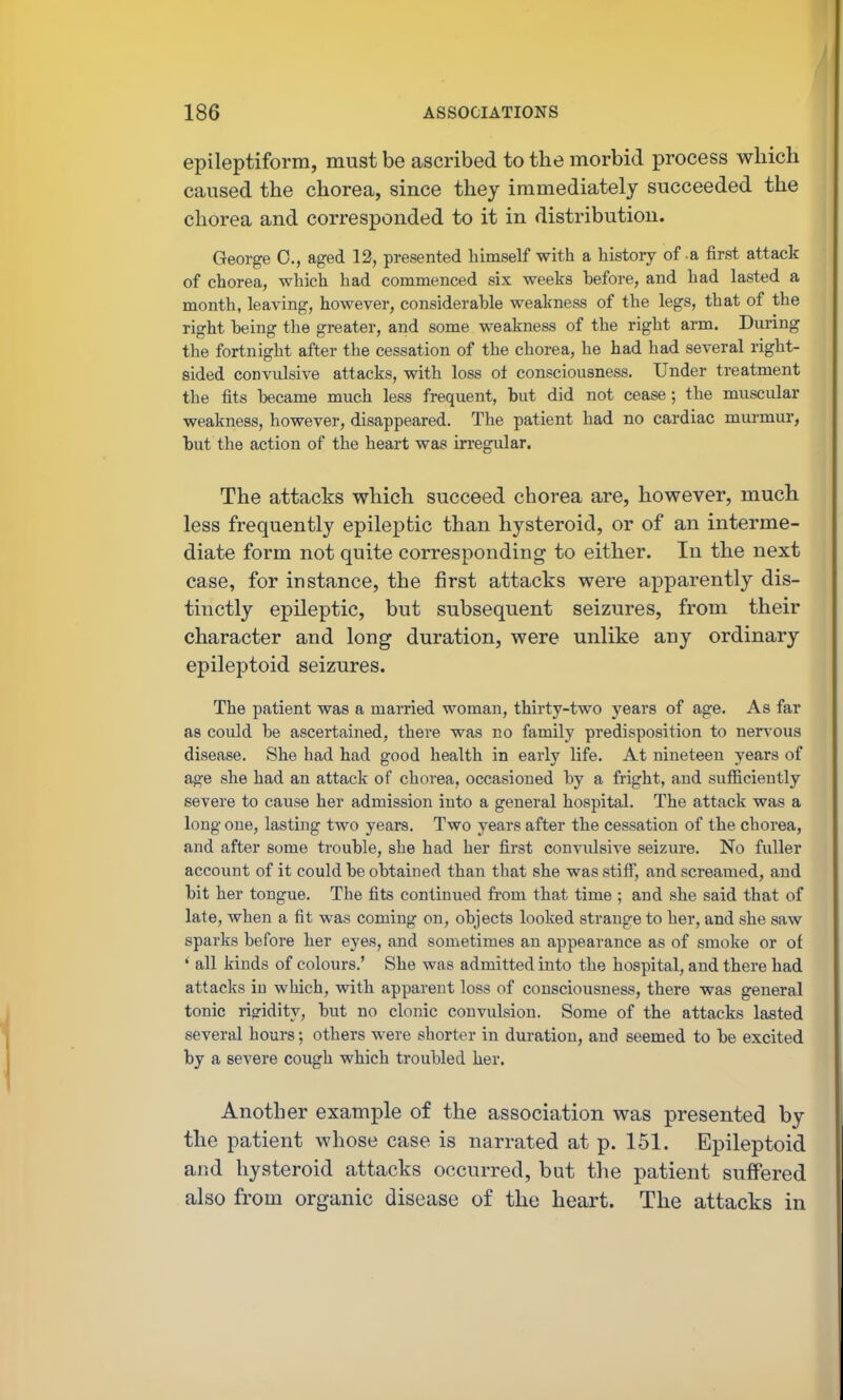 epileptiform, must be ascribed to the morbid process which caused the chorea, since they immediately succeeded the chorea and corresponded to it in distribution. George 0., aged 12, presented himself with a histoiy of a first attack of chorea, which had commenced six weeks before, and had lasted a month, leaving, however, considerable weakness of the legs, that of the right being the greater, and some weakness of the right arm. During the fortnight after the cessation of the chorea, he had had several right- sided convulsive attacks, with loss ol consciousness. Under treatment the fits became much less frequent, but did not cease ; the muscular weakness, however, disappeared. The patient had no cardiac murmur, but the action of the heart was irregular. The attacks which succeed chorea are, however, much less frequently epileptic than hysteroid, or of an interme- diate form not quite corresponding to either. In the next case, for instance, the first attacks were apparently dis- tinctly epileptic, but subsequent seizures, from their character and long duration, were unlike any ordinary epileptoid seizures. The patient was a married woman, thirty-two years of age. As far as could be ascertained, there was no family predisposition to nervous disease. She had had good health in early life. At nineteen years of a^e she had an attack of chorea, occasioned by a fright, and sufficiently severe to cause her admission into a general hospital. The attack was a long one, lasting two years. Two years after the cessation of the chorea, and after some trouble, she had her first convulsive seizure. No fuller account of it could be obtained than that she was stiff, and screamed, and bit her tongue. The fits continued from that time ; and she said that of late, when a fit was coming on, objects looked strange to her, and she saw sparks before her eyes, and sometimes an appearance as of smoke or of ' all kinds of colours.' She was admitted into the hospital, and there had attacks in which, with apparent loss of consciousness, there was general tonic rigidity, but no clonic convulsion. Some of the attacks lasted several hours; others were shorter in duration, and seemed to be excited by a severe cough which troubled her. Another example of the association was presented by the patient whose case is narrated at p. 151. Epileptoid and hysteroid attacks occurred, but the patient suffered also from organic disease of the heart. The attacks in