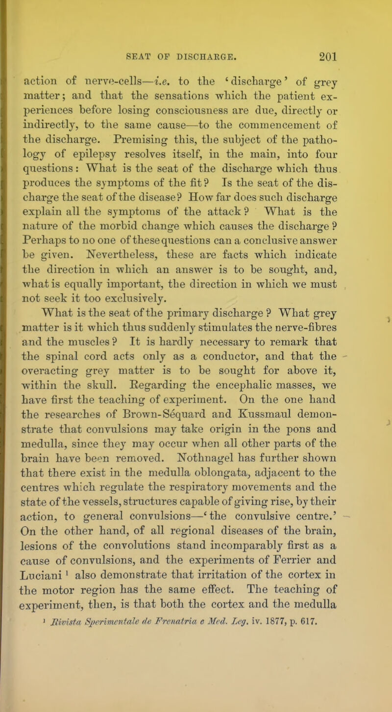 action of nervo-cells—i.e. to the ' discharge' of grey- matter; and that the sensations which the patient ex- periences before losing consciousness are due, directly or indirectly, to the same cause—to the commencement of the discharge. Premising this, the subject of the patho- logy of epilepsy resolves itself, in the main, into four questions: What is the seat of the discharge which thus produces the symptoms of the fit ? Is the seat of the dis- charge the seat of the disease? How far does such discharge explain all the symptoms of the attack ? What is the nature of the morbid change which causes the discharge ? Perhaps to no one of these questions can a conclusive answer be given. Nevertheless, these are facts which indicate the direction in which an answer is to be sought, and, what is equally important, the direction in which we must not seek it too exclusively. What is the seat of the primary discharge ? What grey matter is it which thus suddenly stimulates the nerve-fibres and the muscles ? It is hardly necessary to remark that the spinal cord acts only as a conductor, and that the overacting grey matter is to be sought for above it, within the skull. Eegarding the encephalic masses, we have first the teaching of experiment. On the one hand the researches of Brown-Sequard and Kussmaul demon- strate that convulsions may take origin in the pons and medulla, since they may occur when all other parts of the brain have been removed. Nothnagel has further shown that there exist in the medulla oblongata, adjacent to the centres which regulate the respiratory movements and the state of the vessels, structures capable of giving rise, by their action, to general convulsions—'the convulsive centre.' On the other hand, of all regional diseases of the brain, lesions of the convolutions stand incomparably first as a cause of convulsions, and the experiments of Terrier and Luciani • also demonstrate that irritation of the cortex in the motor region has the same effect. The teaching of experiment, then, is that both the cortex and the medulla ' liivista S])erivientalc de Frenatria e Med. Leg. iv. 1877, p. 617.