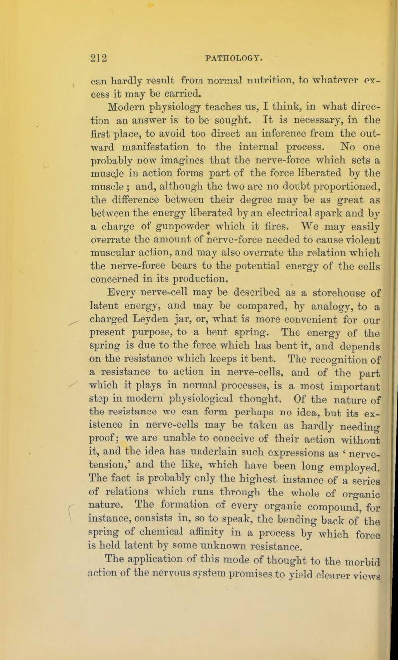 can hardly result from normal nutrition, to whatever ex- cess it may be carried. Modern physiology teaches us, I think, in what direc- tion an answer is to be sought. It is necessary, in the first place, to avoid too direct an inference from the out- ward manifestation to the internal process. No one probably now imagines that the nerve-force which sets a muscje in action forms part of the force liberated by the muscle ; and, although the two are no doubt proportioned, the difiPerence between their degree may be as great as between the energy liberated by an electrical spark and by a charge of gunpowder which it fires. We may easily overrate the amount of nerve-force needed to cause violent muscular action, and may also overrate the relation which the nerve-force bears to the potential energy of the cells concerned in its production. Every nerve-cell may be described as a storehouse of latent energy, and may be compared, by analogy, to a charged Leyden jar, or, what is more convenient for our present purpose, to a bent spring. The energy of the spring is due to the force which has bent it, and depends on the resistance which keeps it bent. The recognition of a resistance to action in nerve-cells, and of the part which it plays in normal processes, is a most important step in modern physiological thought. Of the nature of the resistance we can form perhaps no idea, but its ex- istence in nerve-cells may be taken as hardly needing proof; we are unable to conceive of their action without it, and the idea has underlain such expressions as ' nerve- tension,' and the like, which have been long employed. The fact is probably only the highest instance of a series of relations which runs through the whole of organic nature. The formation of every organic compound, for instance, consists in, so to speak, the bending back of the spring of chemical affinity in a process by which force is held latent by some unknown resistance. The application of this mode of thought to the morbid action of the nervous system promises to yield clearer views
