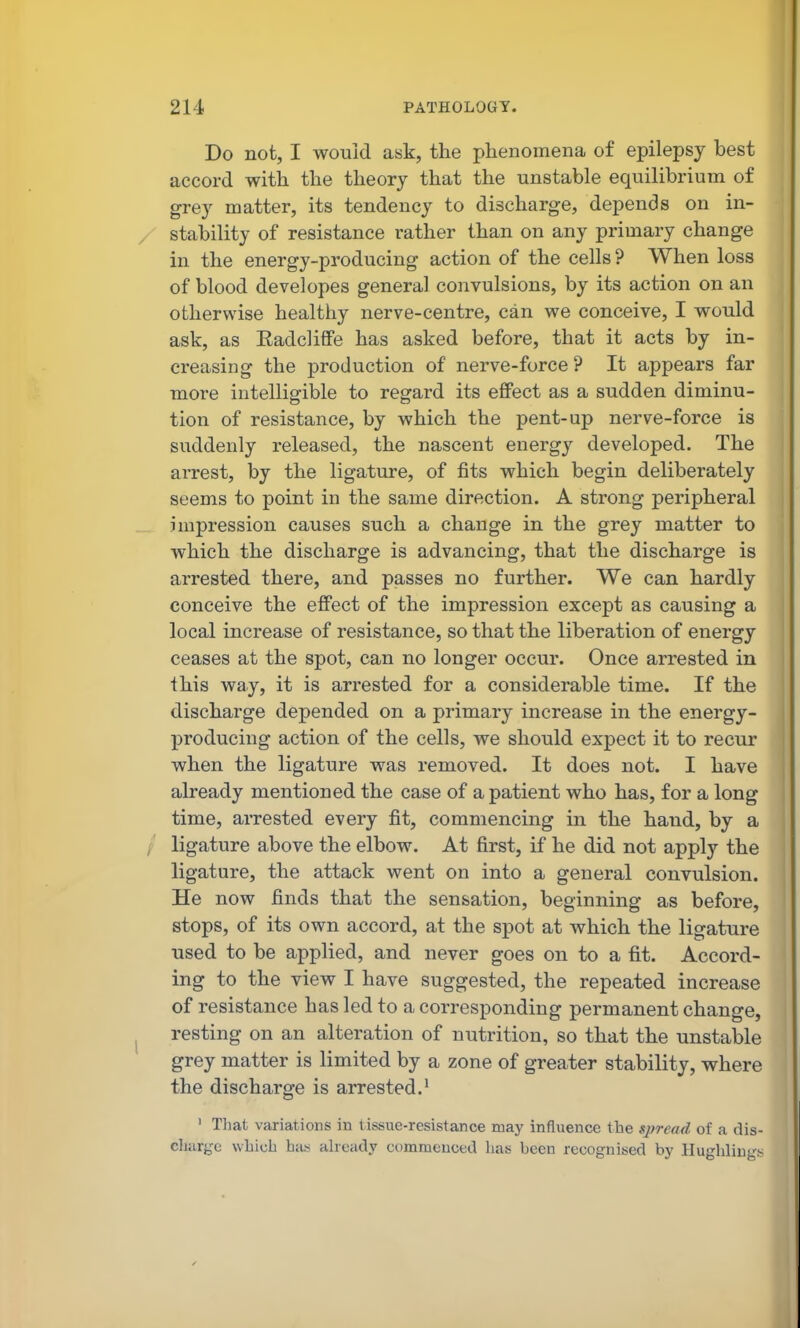 Do not, I would ask, the phenomena of epilepsy best accord with the theory that the unstable equilibrium of grey matter, its tendency to discharge, depends on in- stability of resistance rather than on any primary change in the energy-producing action of the cells ? When loss of blood developes general convulsions, by its action on an otherwise healthy nerve-centre, can we conceive, I would ask, as Eadcliffe has asked before, that it acts by in- creasing the production of nerve-force? It appears far more intelligible to regard its effect as a sudden diminu- tion of resistance, by which the pent-up nerve-force is suddenly released, the nascent energy developed. The arrest, by the ligature, of fits which begin deliberately seems to point in the same direction. A strong peripheral impression causes such a change in the grey matter to which the discharge is advancing, that the discharge is arrested there, and passes no further. We can hardly conceive the effect of the impression except as causing a local increase of resistance, so that the liberation of energy ceases at the spot, can no longer occur. Once arrested in this way, it is arrested for a considerable time. If the discharge depended on a primary increase in the energy- producing action of the cells, we should expect it to recur when the ligature was removed. It does not. I have already mentioned the case of a patient who has, for a long time, arrested every fit, commencing in the hand, by a ligature above the elbow. At first, if he did not apply the ligature, the attack went on into a general convulsion. He now finds that the sensation, beginning as before, stops, of its own accord, at the spot at which the ligature used to be applied, and never goes on to a fit. Accord- ing to the view I have suggested, the repeated increase of resistance has led to a corresponding permanent change, resting on an alteration of nutrition, so that the unstable grey matter is limited by a zone of greater stability, where the discharge is arrested.^ ' Tliat variations in tissue-resistance may influence the sj?read of a dis- cliargc which has already commenced has been recognised by Hugliliugs