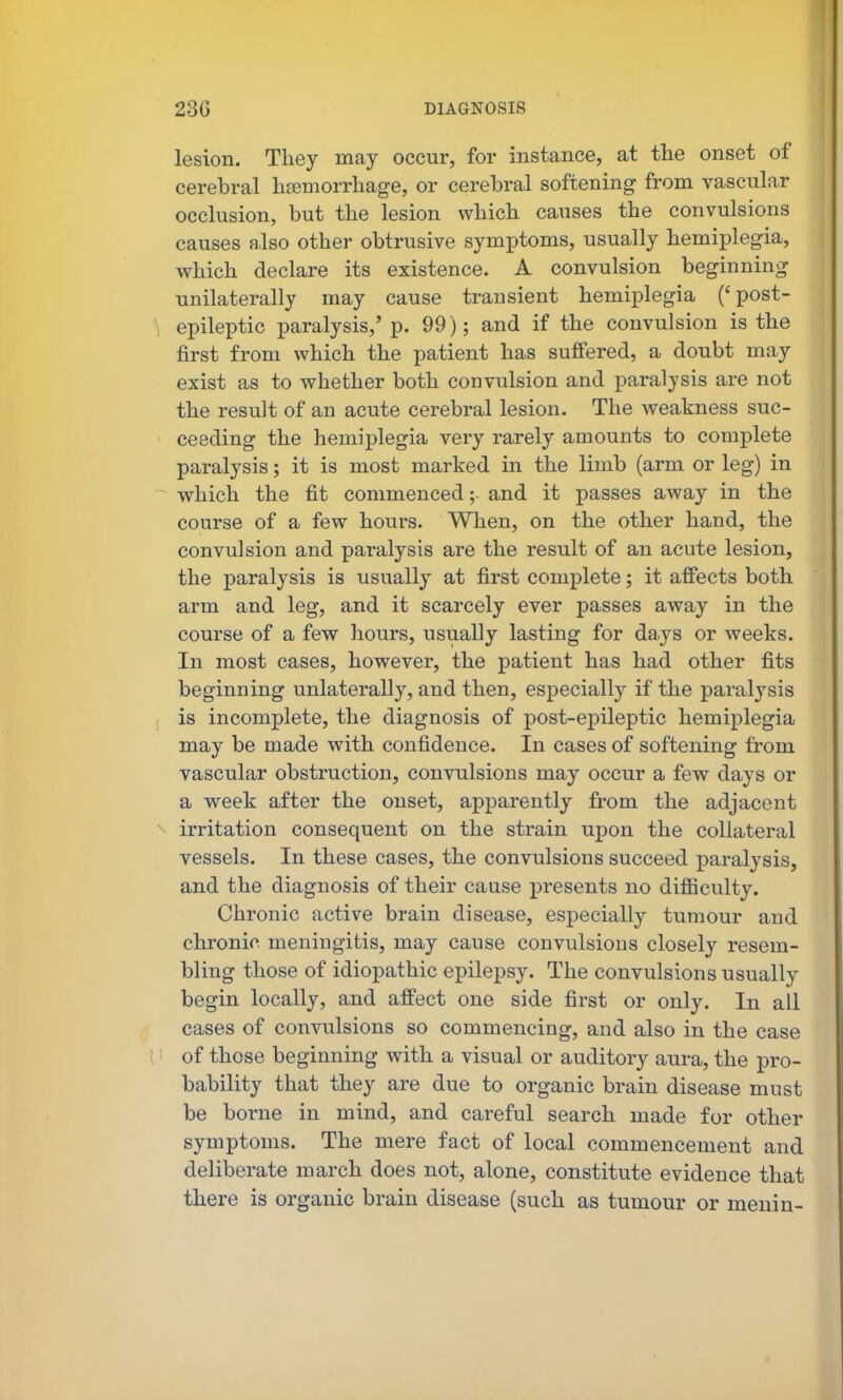 lesion. They may occur, for instance, at the onset of cerebral hemorrhage, or cerebral softening from vascular occlusion, but the lesion which causes the convulsions causes also other obtrusive symptoms, usually hemiplegia, which declare its existence. A convulsion beginning unilaterally may cause transient hemiplegia ('post- ^ epileptic paralysis,' p. 99); and if the convulsion is the first from which the patient has suffered, a doubt may exist as to whether both convulsion and paralysis are not the result of an acute cerebral lesion. The weakness suc- ceeding the hemiplegia very rarely amounts to complete paralysis; it is most marked in the limb (arm or leg) in which the fit commenced; and it passes away in the course of a few hours. When, on the other hand, the convulsion and paralysis are the result of an acute lesion, the paralysis is usually at first complete; it affects both arm and leg, and it scarcely ever passes away in the course of a few hours, usually lasting for days or weeks. In most cases, however, the patient has had other fits beginning unlaterally, and then, especially if the paralysis is incomplete, the diagnosis of post-epileptic hemiplegia may be made with confidence. In cases of softening from vascular obstruction, convulsions may occur a few days or a week after the onset, apparently from the adjacent irritation consequent on the strain upon the collateral vessels. In these cases, the convulsions succeed paralysis, and the diagnosis of their cause presents no difiiculty. Chronic active brain disease, especially tumour and chronic meningitis, may cause convulsions closely resem- bling those of idiopathic epilepsy. The convulsions usually begin locally, and affect one side first or only. In all cases of convulsions so commencing, and also in the case of those beginning with a visual or auditory aura, the pro- bability that they are due to organic brain disease must be borne in mind, and careful search made for other symptoms. The mere fact of local commencement and deliberate march does not, alone, constitute evidence that there is organic brain disease (such as tumour or menin-