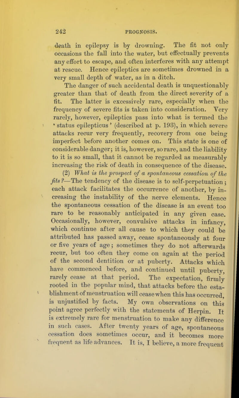 death in epilepsy is by drowning. The fit not only occasions the fall into the water, but effectually prevents any effort to escape, and often interferes with any attempt at rescue. Hence epileptics are sometimes drowned in a very small depth of water, as in a ditch. The danger of such accidental death is unquestionably greater than that of death from the direct severity of a fit. The latter is excessively rare, especially when the frequency of severe fits is taken into consideration. Yery rarely, however, epileptics pass into what is termed the ' status epilepticus' (described at p. 193), in which severe attacks recur very frequently, recovery from one being imperfect before another comes on. This state is one of considerable danger; it is, however, so rare, and the liability to it is so small, that it cannot be regarded as measurably increasing the risk of death in consequence of the disease. (2) What is the prospect of a spontaneous cessation of the Jits?—The tendency of the disease is to self-perpetuation; each attack facilitates the occurrence of another, by in- creasing the instability of the nerve elements. Hence the spontaneous cessation of the disease is an event too rare to be reasonably anticipated in any given case. Occasionally, however, convulsive attacks in infancy, which continue after all cause to which they could be attributed has passed away, cease spontaneously at four or five years of age; sometimes they do not afterwards recur, but too often they come on again at the period of the second dentition or at puberty. Attacks which have commenced before, and continued until puberty, rarely cease at that period. The expectation, firmly rooted in the popular mind, that attacks before the esta- blishment of menstruation will cease when this has occurred, is unjustified by facts. My own observations on this point agree perfectly with the statements of Herpin, It is extremely rare for menstruation to make any difference in such cases. After twenty years of age, spontaneous cessation does sometimes occur, and it becomes more frequent as life advances. It is, I believe, a more frequent