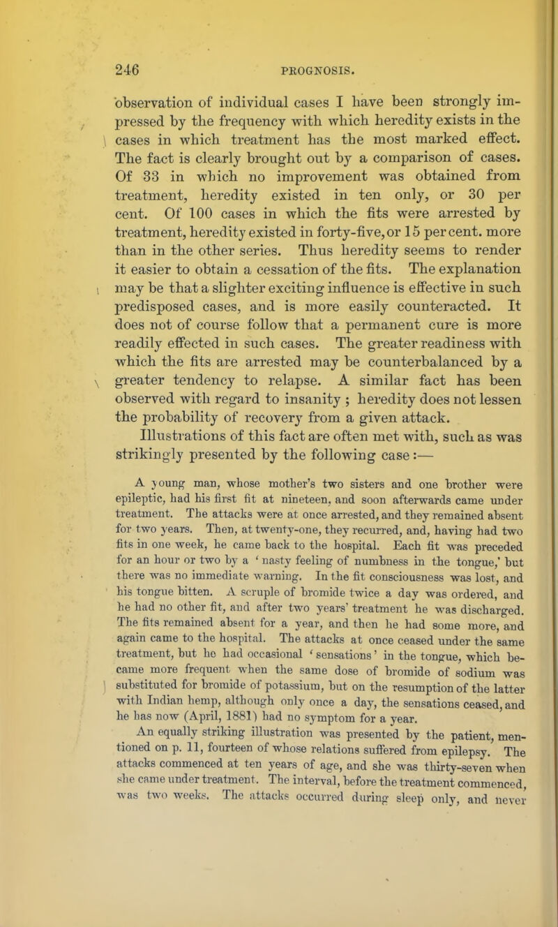 observation of individual cases I have been strong-ly im- pressed by the frequency with which heredity exists in the \ cases in which treatment has the most marked effect. The fact is clearly brought out by a comparison of cases. Of 33 in which no improvement was obtained from treatment, heredity existed in ten only, or 30 per cent. Of 100 cases in which the fits were arrested by treatment, heredity existed in forty-five,or 15 percent, more than in the other series. Thus heredity seems to render it easier to obtain a cessation of the fits. The explanation \ may be that a slighter exciting influence is effective in such predisposed cases, and is more easily counteracted. It does not of course follow that a permanent cure is more readily effected in such cases. The greater readiness with which the fits are arrested may be counterbalanced by a \ greater tendency to relapse. A similar fact has been observed with regard to insanity ; heredity does not lessen the probability of recover}^ from a given attack. Illustrations of this fact are often met with, such as was strikingly presented by the following case:— A joung man, whose mother's two sisters and one brother were epileptic, had his first fit at nineteen, and soon afterwards came under treatment. The attacks were at once arrested, and they remained absent for two years. Then, at twenty-one, they reciu-red, and, having had two fits in one week, he came back to the hospital. Each fit was preceded for an hour or two by a ' nasty feeling of numbness in the tongue,' but there was no immediate warning. In the fit consciousness was lost, and his tongue bitten. A scruple of bromide twice a day was ordered, and he had no other fit, and after two years' treatment he was discharged. The fits remained absent for a year, and then he had some more, and again came to the hospital. The attacks at once ceased under the same treatment, but ho had occasional ' sensations' in the tongue, which be- came more frequent when the same dose of bromide of sodium was ] substituted for bromide of potassium, but on the resumption of the latter with Indian hemp, although only once a day, the sensations ceased, and he has now (April, 1881) had no symptom for a year. An equally striking illustration was presented by the patient, men- tioned on p. 11, fourteen of whose relations sufiered from epilepsy. The attacks commenced at ten years of age, and she was thirty-seven when 8he came under treatment. The interval, before the treatment commenced, was two weeks'. The attacks occurred during sleep only, and never