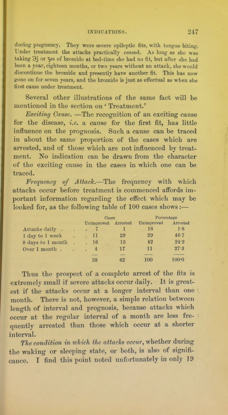 during pregnancy. They were severe epileptic fits, with tongue biting. Under treatment the attacks practically ceased. As long as she was taking 3j or 58s of bromide at bed-time she had no fit, but after she had been a year, eighteen months, or two years without an attack, she would discontinue the bromide and presently have another fit. This has now gone on for seven years, and the bromide is just as effectual as when she first came under treatment. Several other illustrations of the same fact will be mentioned in the section on ' Treatment.' Exciting Cause. —The recognition of an exciting cause for the disease, i.e. a cause for the first fit, has little influence on the prognosis. Such a cause can be traced in about the same proportion of the cases which are arrested, and of those which are not influenced by treat- ment. No indication can be drawn from the character of the exciting cause in the cases in which one can be traced. Frequency of Attach.—The frequency with which attacks occur before treatment is commenced affords im- portant information regarding the effect which may be looked for, as the following table of 100 cases shows:— Cases Percentage Unimproved Arrested Unimproved Arrested Attacks daily . 7 1 18 1-8 1 day to 1 week . 11 29 29 46-7 8 days to 1 month . 16 15 42 24-2 Over 1 month . . 4 17 11 27-3 38 62 100 100-0 Thus the prospect of a complete arrest of the fits is extremely small if severe attacks occur daily. It is great- est if the attacks occur at a longer interval than one month. There is not, however, a simple relation between length of interval and prognosis, because attacks which occur at the regular interval of a month are less fre- quently arrested than those which occur at a shorter interval. The condition in ivhich the attacks occur, whether during the waking or sleeping state, or both, is also of signifi- cance. I find this point noted unfortunately in only 19
