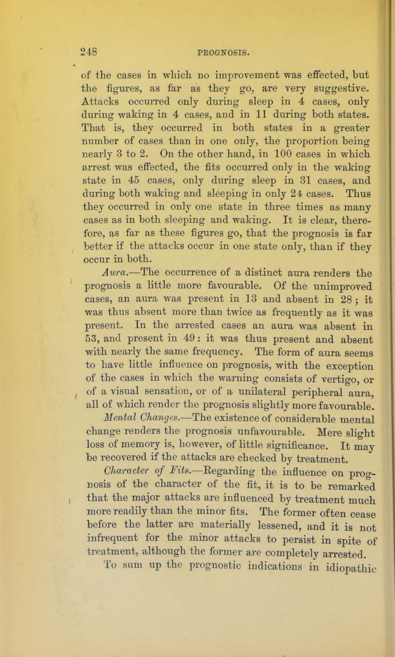 of the cases in which no improvement was effected, but the figures, as far as they go, are very suggestive. Attacks occurred only during sleep in 4 cases, only during waking in 4 cases, and in 11 during both states. That is, they occurred in both states in a greater number of cases than in one only, the proportion being nearly 3 to 2. On the other hand, in 100 cases in which arrest was effected, the fits occurred only in the waking state in 45 cases, only during sleep in 31 cases, and during both waking and sleeping in only 24 cases. Thus they occurred in only one state in three times as many cases as in both sleeping and waking. It is clear, there- fore, as far as these figures go, that the prognosis is far better if the attacks occur in one state only, than if they occur in both. Aura.—The occurrence of a distinct aura renders the prognosis a little more favourable. Of the unimproved cases, an aura was present in 13 and absent in 28 ; it was thus absent more than twice as frequently as it was present. In the arrested cases an aura was absent in 53, and present in 49: it was thus present and absent with nearly the same frequency. The form of aura seems to have little influence on prognosis, with the exception of the cases in which the warning consists of vertigo, or of a visual sensation, or of a unilateral peripheral aura, all of which render the prognosis slightly more favourable. Mental Changes.—The existence of considerable mental change renders the prognosis unfavourable. Mere slight loss of memory is, however, of little significance. It may be recovered if the attacks are checked by treatment. Character of Fits.—Eegarding the influence on prog- nosis of the character of the fit, it is to be remarked that the major attacks are influenced by treatment much more readily than the minor fits. The former often cease before the latter are materially lessened, and it is not infrequent for the minor attacks to persist in spite of treatment, although the former are completely arrested. To sum up the prognostic indications in idiopathic