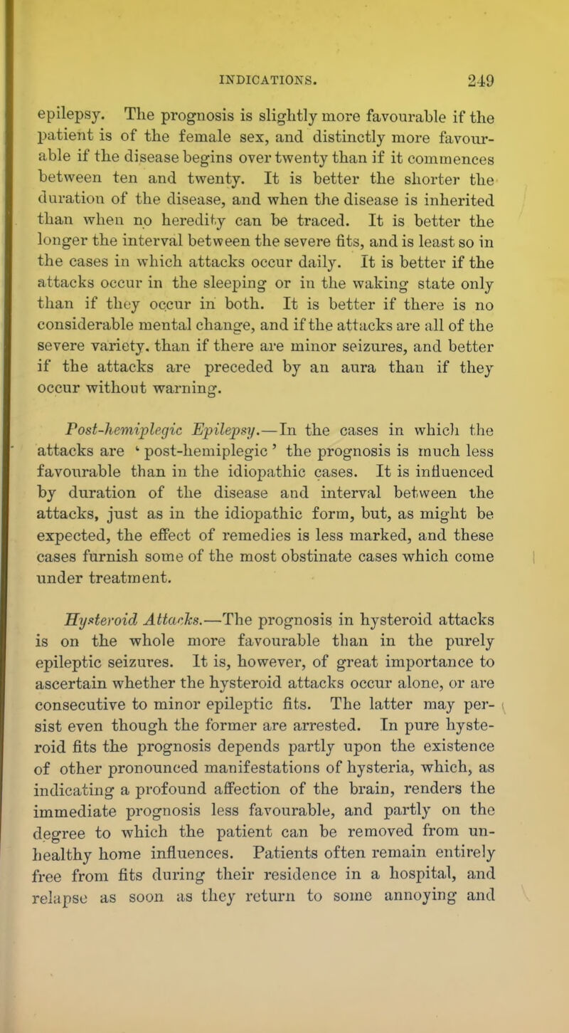 epilepsy. The prognosis is slightly more favourable if the patient is of the female sex, and distinctly more favour- able if the disease begins over twenty than if it commences between ten and twenty. It is better the shorter the duration of the disease, and when the disease is inherited than when no heredity can be traced. It is better the longer the interval between the severe fits, and is least so in the cases in which attacks occur daily. It is better if the attacks occur in the sleeping or in the waking state only than if they occur in both. It is better if there is no considerable mental change, and if the attacks are all of the severe variety, than if there are minor seizures, and better if the attacks are preceded by an aura than if they occur without warning. Post-hemiplegic Epilepsy.—In the cases in whicli the attacks are ' post-liemiplegic ' the prognosis is much less favourable than in the idiopathic cases. It is influenced by duration of the disease and interval between the attacks, just as in the idiopathic form, but, as might be expected, the effect of remedies is less marked, and these cases furnish some of the most obstinate cases which come under treatment. Hy.«teroid Attacks.—The prognosis in hysteroid attacks is on the whole more favourable than in the purely epileptic seizures. It is, however, of great importance to ascertain whether the hysteroid attacks occur alone, or are consecutive to minor epileptic fits. The latter may per- ; sist even though the former are arrested. In pure hyste- roid fits the prognosis depends partly upon the existence of other pronounced manifestations of hysteria, which, as indicating a profound affection of the brain, renders the immediate prognosis less favourable, and partly on the degree to which the patient can be removed from un- healthy home influences. Patients often remain entirely free from fits during their residence in a hospital, and relapse as soon as they return to some annoying and