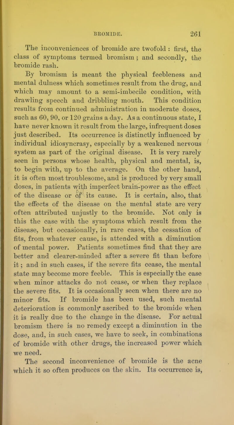 The inconveniences of bromide are twofold : first, the class of symptoms termed bromism ; and secondly, the bromide rash. By bromism is meant the physical feebleness and mental dulness which sometimes result from the drug, and which may amount to a semi-imbecile condition, with drawling speech and dribbling mouth. This condition results from continued administration in moderate doses, such as 60, 90, or 120 grains a day. As a continuous state, I have never known it result from the large, infrequent doses just described. Its occurrence is distinctly influenced by individual idiosyncrasy, especially by a weakened nervous system as part of the original disease. It is very rarely seen in persons whose health, phj^sical and mental, is, to begin with, up to the average. On the other hand, it is often most troublesome, and is produced by very small doses, in patients v^ith imperfect brain-power as the effect of the disease or of its cause. It is certain, also, that the effects of the disease on the mental state are very often attributed unjustly to the bromide. Not only is this the case with the symptoms which result from the disease, but occasionally, in rare cases, the cessation of fits, from whatever cause, is attended with a diminution of mental power. Patients sometimes find that they are better and clearer-minded after a severe fit than before it; and in such cases, if the severe fits cease, the mental state may become more feeble. This is especially the case when minor attacks do not cease, or when they replace the severe fits. It is occasionally seen when there are no minor fits. If bromide has been used, such mental deterioration is commonly ascribed to the bromide when it is really due to the change in the disease. For actual bromism there is no remedy except a diminution in the dose, and, in such cases, we have to seek, in combinations of bromide with other drugs, the increased power which we need. The second inconvenience of bromide is the acne which it so often produces on the skin. Its occurrence is,