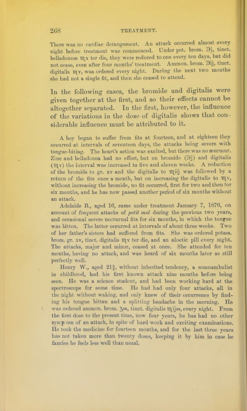 There was no cardiac derangement. An attack occun-ed almost every night before treatment was commenced. Under pot. brom. 3j, tinct. belladonnse V\x ter die, they were reduced to one every ten days, but did not cease, even after four months' treatment. Ammon. brom. 3ij, tinct. digitalis n^v, was ordered every night. During the next two months she had not a single fit, and then she ceased to attend. In the following cases, the bromide and digitalis were given together at the first, and so their effects cannot be altogether separated. In the first, however, the influence of the variations in the dose of digitalis shows that con- siderable influence must be attributed to it. A boy began to suffer from fits at fourteen, and at eighteen they occurred at intervals of seventeen days, the attacks being severe with tonsrue-bitiHg:. The heart's action was excited, but there was no murmur. Zinc and belladonna had no effect, but on bromide (3j) and digitalis (m^v) the interval was increased to five and eleven weeks. A reduction of the bromide to gr. xv and the digitalis to Tt\iij was followed by a return of the fits once a month, but on increasing the digitalis to Vf[\, without increasing the bromide, no fit occurred, first for two and then lor six months, and he has now passed another period of six months without an attack. Adelaide B., aged 16, came under treatment January 7, 1876, on account of frequent attacks of petit mal during the previous two years, and occasional severe nocturnal fits for six months, in which the tongue was bitten. The latter occurred at intervals of about three weeks. Two of her father's sisters had suffered from fits. She was ordered potass, brom. gr. xv, tinct. digitalis \\w ter die, and an aloetic pill every night. The attacks, major and minor, ceased at once. She attended for ten months, having no attack, and was heard of six months later as still perfectly well. Henry W., aged 21|, without inherited tendency, a somnambulist in childhood, had his first known attack nine months before being seen. He was a science student, and had been working hard at the spectroscope for some time. He had had only four attacks, all in the night without waking, and only knew of their occurrence by find- ing his tongue bitten and a splitting headache in the morning. He was ordered ammon. brom. 5^8, tinct. digitiilis Tl\^ijss, every night. From the first dose to the present time, now four years, he has had no other symp om of an attack, in spite of hard work and exciting examinations. He took the medicine for fourteen months, and for the last three years has not taken more than twenty doses, keeping it by him in case he fancies he feels less well than usual.