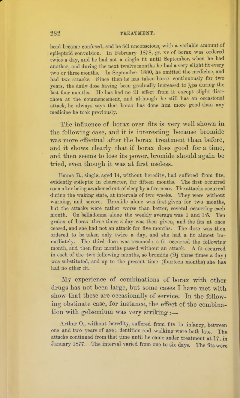 head became coBfused, and he fell unconscious, with a variable amount of epileptoid convulsion. In February 1878, gr. xv of borax was ordered twice a day, and he had not a single fit until September, when he had another, and during the next twelve months he had a very slight fit every two or three months. In September 1880, he omitted the medicine, and had two attacks. Since then he has taken borax continuously for two years, the daily dose having been gradually increased to 5jss during the last four months. He has had no ill effect from it except slight diar- rhoea at the commencement, and although he still has an occasional attack, he always says that borax has done him more good than any medicine he took previously. THe influence of borax over fits is very well shown in tlie following case, and it is interesting because bromide was more efiectual after the borax treatment than before, and it shows clearly that if borax does good for a time, and then seems to lose its power, bromide should again be tried, even though it was at first useless. Emma B., single, aged 14, without heredity, had suffered from fits, evidently epileptic in character, for fifteen months. The first occurred soon after being awakened out of sleep by a fire near. The attacks occiirred during the waking state, at intervals of two weeks. They were without warning, and severe. Bromide alone was first given for two months, but the attacks were rather worse than better, several occurring each month. On belladonna alone the weekly average was 1 and 1*6. Ten grains of borax three times a day was then given, and the fits at once ceased, and she had not an attack for five months. The dose was then ordered to be taken only twice a day, and she had a fit almost im- mediately. The third dose was resumed; a fit occurred the following month, and then four months passed without an attack. A fit occurred in each of the two following months, so bromide (9j three times a day J was substituted, and up to the present time (fourteen months) she has had no other fit. My experience of combinations of borax with other drugs has not been large, but some cases I have met with show that these are occasionally of service. In the follow- ing obstinate case, for instance, the effect of the combina- tion with gelsemium was very striking :— Arthur 0., without heredity, suffered from fits in infancy, between one and two years of age; dentition and walking were both late. The attacks continued from that time until he came under treatment at 17, in January 1877. The interval varied from one to six days. The fits were