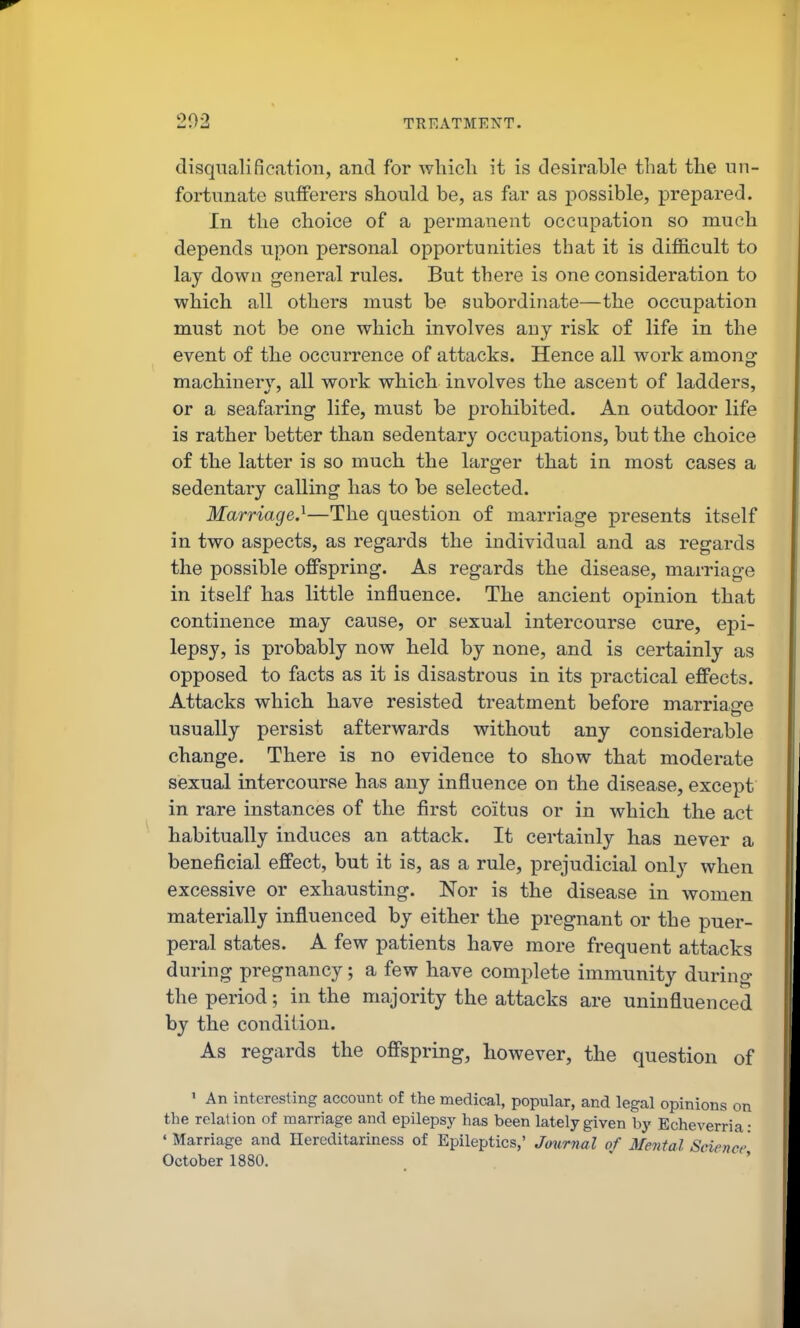 202 TREATMENT. disqualification, and for Avliicli it is desirable that the un- fortunate sufferers should be, as far as possible, prepared. In the choice of a permanent occupation so much depends upon personal opportunities that it is dif&cult to lay down general rules. But there is one consideration to which all others must be subordijiate—the occupation must not be one which involves any risk of life in the event of the occurrence of attacks. Hence all work among machinery, all work which involves the ascent of ladders, or a seafaring life, must be prohibited. An outdoor life is rather better than sedentary occupations, but the choice of the latter is so much the larger that in most cases a sedentary calling has to be selected. Marriage.^—The question of marriage presents itself in two aspects, as regards the individual and as regards the possible ofPspring. As regards the disease, marriage in itself has little influence. The ancient opinion that continence may cause, or sexual intercourse cure, epi- lepsy, is probably now held by none, and is certainly as opposed to facts as it is disastrous in its practical effects. Attacks which have resisted treatment before marriage usually persist afterwards without any considerable change. There is no evidence to show that moderate sexual intercourse has any influence on the disease, except in rare instances of the first coitus or in which the act habitually induces an attack. It certainly has never a beneficial effect, but it is, as a rule, prejudicial only when excessive or exhausting. Nor is the disease in women materially influenced by either the pregnant or the puer- peral states. A few patients have more frequent attacks during pregnancy; a few have complete immunity during the period; in the majority the attacks are uninfluenced by the condition. As regards the offspring, however, the question of 1 An interesting account of the medical, popular, and legal opinions on the relation of marriage and epilepsy has been lately given by Echeverria: ' Marriage and Hereditariness of Epileptics,' Jmirnal of Mental Science October 1880. ' '