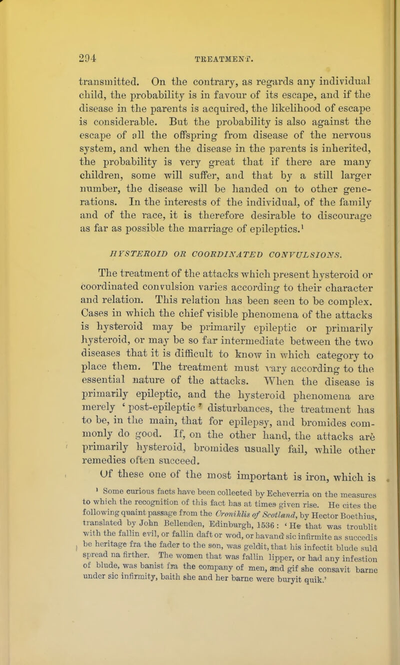 transmitted. On the contrary, as regards any individual child, the probability is in favour of its escape, and if the disease in the parents is acquired, the likelihood of escape is considera,ble. But the probability is also against the escape of oil the offspring from disease of the nervous system, and when the disease in the parents is inherited, the probability is very great that if there are many children, some will suffer, and that by a still larger immber, the disease will be handed on to other gene- rations. In the interests of the individual, of the family and of the race, it is therefore desirable to discourage as far as possible the marriage of epileptics.' nrSTEROID OR COORDINATED CONVULSIONS. The treatment of the attacks which present hysteroid or coordinated convulsion varies according to their character and relation. This relation has been seen to be complex. Cases in which the chief visible phenomena of the attacks is hysteroid may be primarily epileptic or primarily hysteroid, or may be so far intermediate between the two diseases that it is difficult to know in which category to place them. The treatment must A-ary according to the essential nature of the attacks. When the disease is primarily epileptic, and the hysteroid phenomena are merely ' post-epileptic ' disturbances, the treatment has to be, in the main, that for epilepsy, and bromides com- monly do good. If, on the other hand, the attacks are primarily hysteroid, bromides usually fail, while other remedies often succeed. Of these one of the most important is iron, which is I Some curious facts have been collected by Echeverxia on the measures to which the recognition of this fact has at times given rise. He cites the following quaint passage from the CromJilis of Scotland, by Hector Boethius Translated by John Bellenden, Edinburgh, 1536: 'He that was troublit with the fallin evil, or fallin daft or wod, or havand sic infirmite as succedis I be heritage fra the fader to the son, was geldit,that his infectit blade suld spread na firther. The women that was fallin lipper, or had any infestion of blnde, was banist fra the company of men, and gif she consavit barne under sic infirmity, baith she and her barne were buryit quik.'