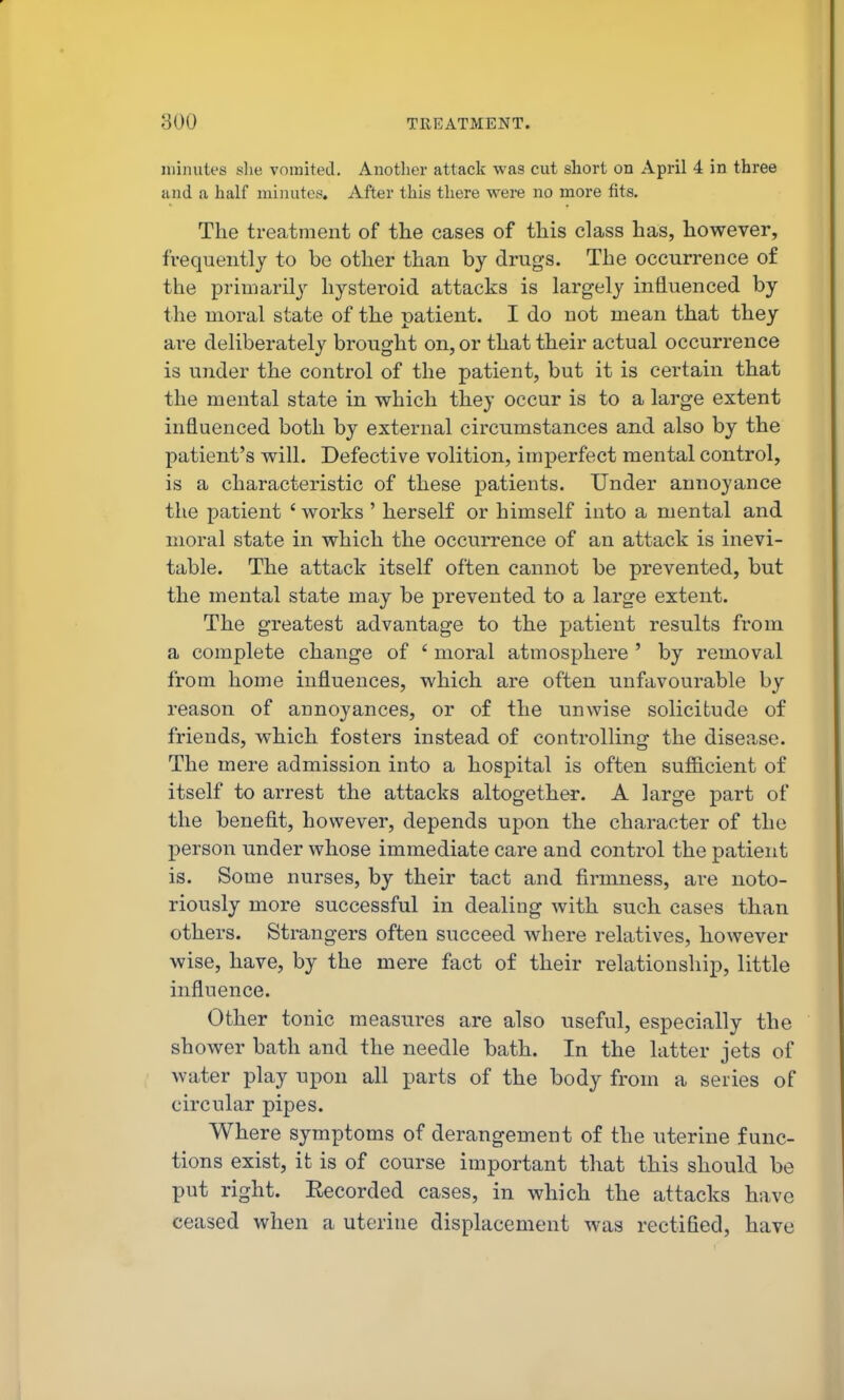 minutes slie vomited. Another attack was cut short on April 4 in three and a half minutes. After this there were no more fits. The treatment of the cases of this class has, however, frequently to be other than by drugs. The occurrence of the primarily liysteroid attacks is largely influenced by the moral state of the patient. I do not mean that they are deliberately brought on, or that their actual occurrence is under the control of the patient, but it is certain that the mental state in which they occur is to a large extent influenced both by external circumstances and also by the patient's will. Defective volition, imperfect mental control, is a characteristic of these patients. Under annoyance tlie patient ' works ' herself or himself into a mental and moral state in which the occurrence of an attack is inevi- table. The attack itself often cannot be prevented, but the mental state may be prevented to a large extent. The greatest advantage to the patient results from a complete change of ' moral atmosphere ' by removal from home influences, which are often unfavourable by reason of annoyances, or of the unwise solicitude of friends, which fosters instead of controlling the disease. The mere admission into a hospital is often sufficient of itself to arrest the attacks altogether. A large part of the benefit, however, depends upon the character of the person under whose immediate care and control the patient is. Some nurses, by their tact and firmness, are noto- riously more successful in dealing with such cases than others. Strangers often succeed where relatives, however wise, have, by the mere fact of their relationship, little influence. Other tonic measures are also useful, especially the shower bath and the needle bath. In the latter jets of water play upon all parts of the body from a series of circular pipes. Where symptoms of derangement of the uterine func- tions exist, it is of course important that this should be put right. Eecorded cases, in which the attacks have ceased when a uterine displacement was rectified, have