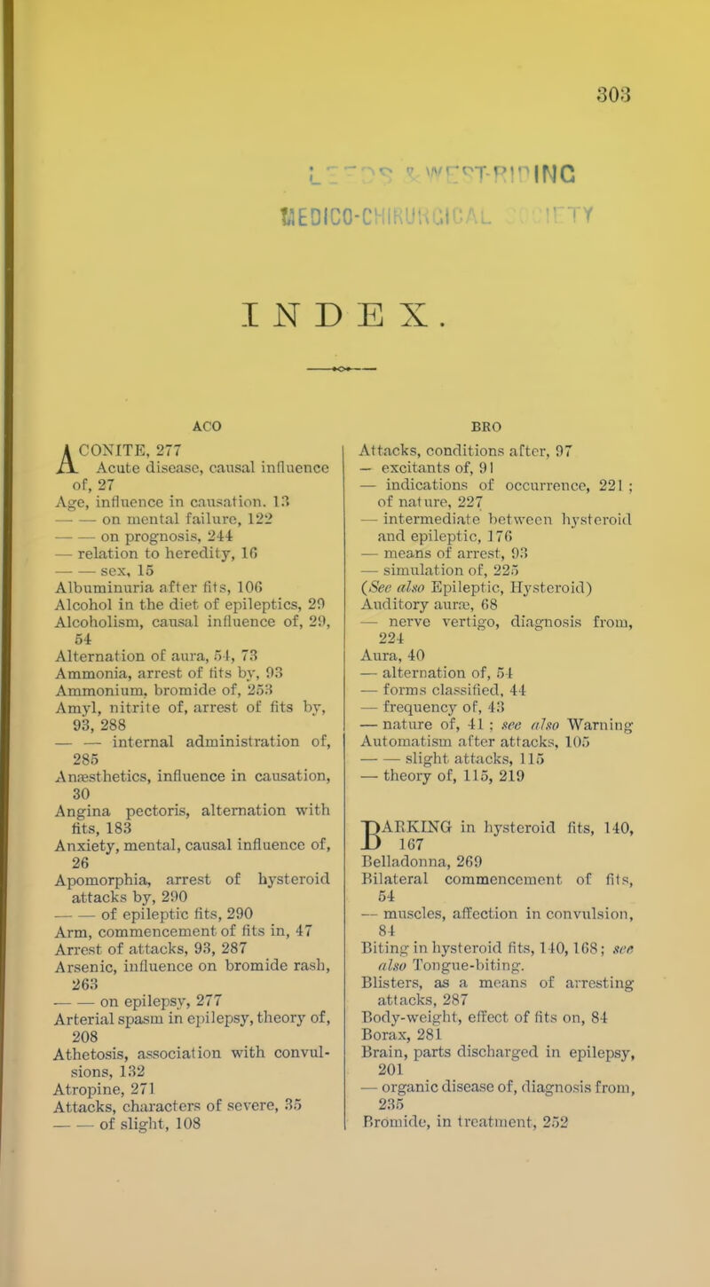 llEDICO-CHIKUUaiOAL TTY INDEX. »o« AGO ACONITE, 277 Acute disease, causal influence of, 27 Age, influence in causation. 13 on mental failure, 122 — — on prognosis, 244 — relation to heredity, 16 sex, 15 Albuminuria after fits, 106 Alcohol in the diet of epileptics, 20 Alcoholism, causal influence of, 29, 54 Alternation of aura, 54, 73 Ammonia, arrest of fits by, 03 Ammonium, bromide of, 253 Amyl, nitrite of, arrest of fits by, 93, 288 — — internal administration of, 285 AnfEsthetics, influence in causation, 30 Angina pectoris, alternation with fits, 183 Anxiety, mental, causal influence of, 26 Apomorphia, arrest of hysteroid attacks by, 290 of epileptic fits, 290 Arm, commencement of fits in, 47 Arrest of attacks, 93, 287 Arsenic, influence on bromide rash, 263 on epilepsy, 277 Arterial spasm in epilepsy, theory of, 208 Athetosis, association with convul- sions, 132 Atropine, 271 Attacks, characters of severe, 35 of slight, 108 BRO Attacks, conditions after, 97 — excitants of, 91 — indications of occurrence, 221 ; of nature, 227 — intermediate between hysteroid and epileptic, 176 — means of arrest, 03 — simulation of, 225 (^Sec aho Epileptic, Hysteroid) Auditory aurre, 68 — nerve vertigo, diagnosis from, 224 Aura, 40 — alternation of, 54 — forms classified, 44 — frequency of, 43 — nature of, 41 ; nee also Warning Automatism after attacks, 105 slight attacks, 115 — theory of, 115, 219 BARKING in hysteroid fits, 140, 167 Belladonna, 260 Bilateral commencement of fits, 54 — muscles, affection in convulsion, 84 Biting in hysteroid fits, 140,168; xee nlso Tongue-biting. Blisters, as a means of arresting attacks, 287 Body-weight, effect of fits on, 84 Borax, 281 Brain, parts discharged in epilepsy, 201 — organic disease of, diagnosis from, 235 Bromide, in treatment, 252