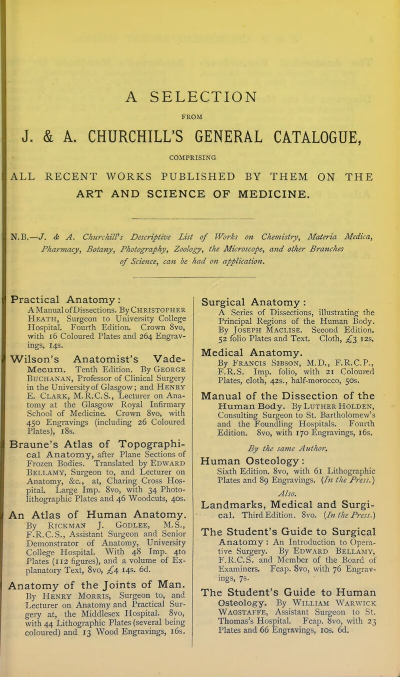A SELECTION FROM J. & A. CHURCHILL'S GENERAL CATALOGUE, COMPRISING ALL RECENT WORKS PUBLISHED BY THEM ON THE ART AND SCIENCE OF MEDICINE. N.B.—/. <fc A. ChurchilVs Descriptive List of Works on Chemistry, Materia Medica, Pharmacy, Botany, Photography, Zoology, the Microscope, and other Branches of Science, can be had on application. Practical Anatomy: A Manual of Dissections. By Christopher Heath, Surgeon to University College Hospital. Fourth Edition. Crown 8vo, with 16 Coloured Plates and 264 Engrav- ings, 14s. Wilson's Anatomist's Vade- Mecum, Tenth Edition. By George Buchanan, Professor of Clinical Surgery in the University of Glasgow; and Henry E. Clark, M. R.C.S., Lecturer on Ana- tomy at the Glasgow Royal Infirmary School of Medicine. Crown 8vo, with 450 Engravings (including 26 Coloured Plates), 18s. Braune's Atlas of Topographi- cal Anatomy, after Plane Sections of Frozen Bodies. Translated by Edward Bellamy, Surgeon to, and Lecturer on Anatomy, &c., at, Charing Cross Hos- pital. Large Imp. 8vo, with 34 Photo- lithographic Plates and 46 Woodcuts, 40s. An Atlas of Human Anatomy. By Rickmax J. GoDLEE, M.S., F. R.C.S., Assistant Surgeon and Senior Demonstrator of Anatomy, University College Hospital. With 48 Imp. 4to Plates (112 figures), and a volume of Ex- planatory Text, 8vo, £^ 14s. 6d. Anatomy of the Joints of Man. By Henry Morris, Surgeon to, and Lecturer on Anatomy and Practical Sur- gery at, the Middlesex Hospital. 8vo, with 44 Lithographic Plates (several being coloured) and 13 Wood Engravings, l6s. Surgical Anatomy : A Series of Dissections, illustrating the Principal Regions of the Human Body, By Joseph Maclise. Second Edition. 52 folio Plates and Text. Cloth, £l 12s. Medical Anatomy. By Francis Sibson, M.D., F.R.C.P., F.R.S. Imp. folio, with 21 Coloured Plates, cloth, 42s., half-morocco, 50s. Manual of the Dissection of the Human Body. By Luther Holden, Consulting Surgeon to St. Bartholomew's and the Foundling Hospitals. Fourth Edition. 8vo, with 170 Engravings, 16s. By the same Author. Human Osteology: Sixth Edition. 8vo, with 61 Lithographic Plates and 89 Engravings. {In the Press.) Also. Landmarks, Medical and Surgi- cal. Third Edition. 8vo. {In the Press.) The Student's Guide to Surgical Anatomy : An Introduction to Opera- tive Surgery. By Edward Bellamy, F.R.C.S. and Member of the Board of Examiners. Fcap. 8vo, with 76 Engrav- ings, 7s. The Student's Guide to Human Osteology, By William Warwick Wagstai FE, Assistant Surgeon to St. Thomas's Hospital. Fcap. 8vo, with 23 Plates and 66 Engravings, los. 6d.