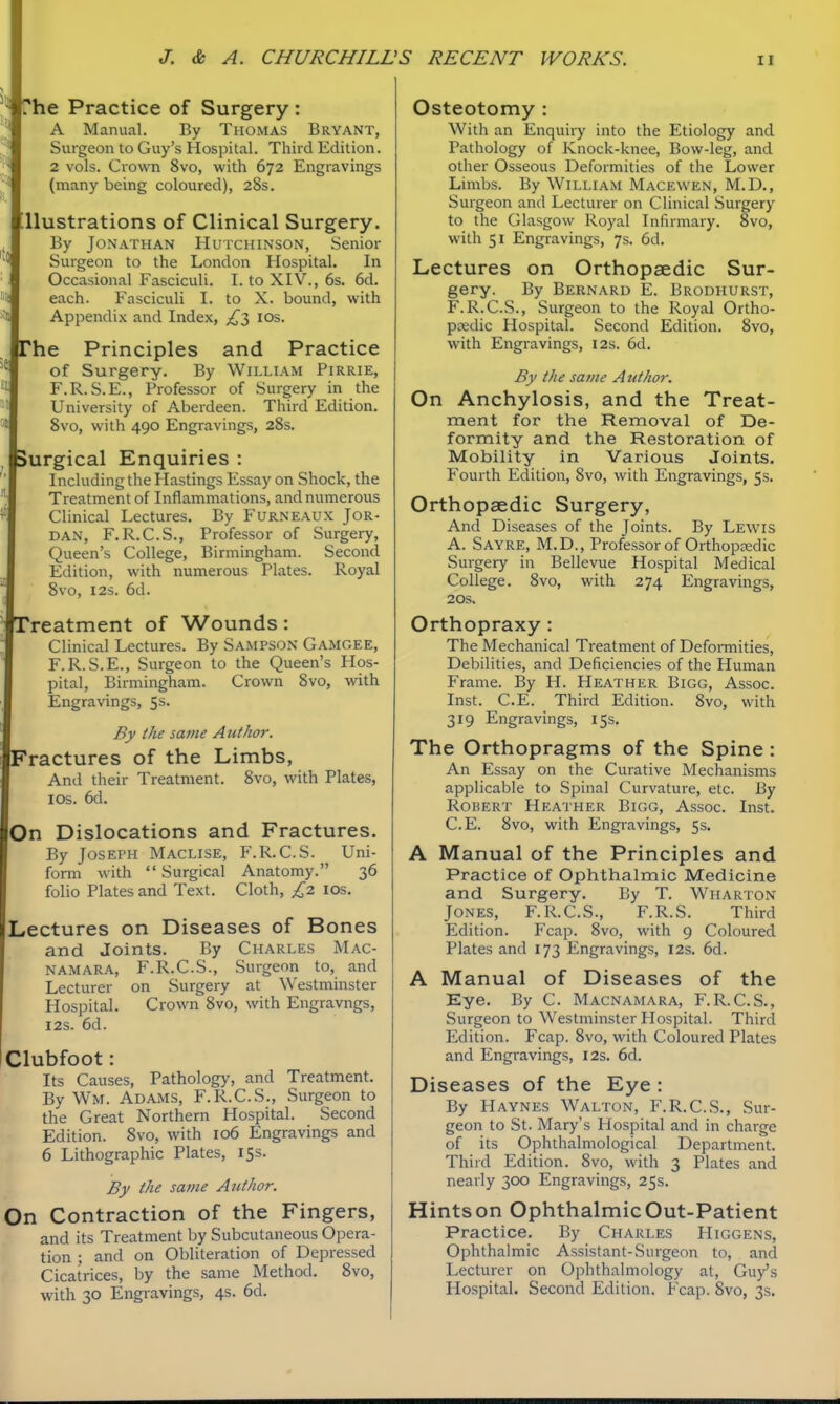 [*he Practice of Surgery : A Manual. By Thomas Bryant, Surgeon to Guy's Hospital. Third Edition. 2 vols. Crown 8vo, with 672 Engravings (many being coloured), 28s. Uustrations of Clinical Surgery. By Jonathan Hutchinson, Senior Surgeon to the London Hospital. In Occasional Fasciculi. I. to XIV., 6s. 6d. each. Fasciculi I. to X. bound, with Appendix and Index, £2, los. The Principles and Practice of Surgery. By William Pirrie, F.R. S.E., Professor of Surgery in the University of Aberdeen. Third Edition. Svo, with 490 Engravings, 28s. ►urgical Enquiries : Including the Hastings Essay on Shock, the Treatment of Inflammations, and numerous Clinical Lectures. By Furneaux Jor- dan, F.R.C.S., Professor of Surgery, Queen's College, Birmingham. Second Edition, with numerous Plates. Royal Svo, I2S. 6d. Yeatment of Wounds: Clinical Lectures. By Sampson Gamoee, F.R.S.E., Surgeon to the Queen's Hos- pital, Birmingham. Crown Svo, with Engravings, 5s. By the same Author. 'ractures of the Limbs, And their Treatment. Svo, with Plates, I OS. 6d. lOn Dislocations and Fractures. I By Joseph Maclise, F.R.C.S. Uni- I form with Surgical Anatomy. 36 folio Plates and Text. Cloth, £2 ids. Lectures on Diseases of Bones and Joints. By Charles Mac- I NAMARA, F.R.C.S., Surgeon to, and Lecturer on Surgery at Westminster Hospital. Crown Svo, with Engravngs, I2S. 6d. Clubfoot: Its Causes, Pathology, and Treatment. By Wm. Adams, F.R.C.S., Surgeon to the Great Northern Hospital. Second Edition. Svo, with 106 Engravings and 6 Lithographic Plates, 15s. By the same Author. On Contraction of the Fingers, and its Treatment by Subcutaneous Opera- tion ; and on Obliteration of Depressed Cicatrices, by the same Method. Svo, with 30 Engravings, 4s. 6d. Osteotomy : With an Enquiry into the Etiology and Pathology of Knock-knee, Bow-leg, and other Osseous Deformities of the Lower Limbs. By William Macewen, M.D., Surgeon and Lecturer on Clinical Surgery to the Glasgow Royal Infirmary. Svo, with 51 Engravings, 7s. 6d. Lectures on Orthopaedic Sur- gery. By Bernard E. Brodhurst, F.R.C.S., Surgeon to the Royal Ortho- pcedic Hospital. Second Edition. Svo, with Engravings, 12s. 6d. By the same Author. On Anchylosis, and the Treat- ment for the Removal of De- formity and the Restoration of Mobility in Various Joints. Fourth Edition, Svo, with Engravings, 5s. Orthopaedic Surgery, And Diseases of the Joints. By Lewis A. Sayre, M.D., Professor of Orthoposdic Surgery in Bellevue Hospital Medical College. Svo, with 274 Engravings, 20S. Orthopraxy: The Mechanical Treatment of Deformities, Debilities, and Deficiencies of the Human Frame. By H. Heather Bigg, Assoc. Inst. C.E. Third Edition. Svo, with 319 Engravings, 15s. The Orthopragms of the Spine : An Essay on the Curative Mechanisms applicable to Spinal Curvature, etc. By Robert Hea'iher Bigg, Assoc. Inst. C.E. Svo, with Engravings, 5s. A Manual of the Principles and Practice of Ophthalmic Medicine and Surgery. By T. Wharton Jones, F.R.C.S., F.R.S. Third Edition. Fcap. Svo, with 9 Coloured Plates and 173 Engravings, 12s. 6d. A Manual of Diseases of the Eye. By C. Macnamara, F.R.C.S., Surgeon to Westminster Hospital. Third Edition. Fcap. Svo, with Coloured Plates and Engravings, 12s. 6d. Diseases of the Eye : By Havnes Walton, F.R.C.S., Sur- geon to St. Mary's Hospital and in charge of its Ophthalmological Department. Third Edition. Svo, with 3 Plates and nearly 300 Engravings, 25s. Hintson OphthalmicOut-Patient Practice. By Charles Higgens, Ophthalmic Assistant-Surgeon to, and Lecturer on Ophthalmology at, Guy's Hospital. Second Edition. Fcap. Svo, 3s.