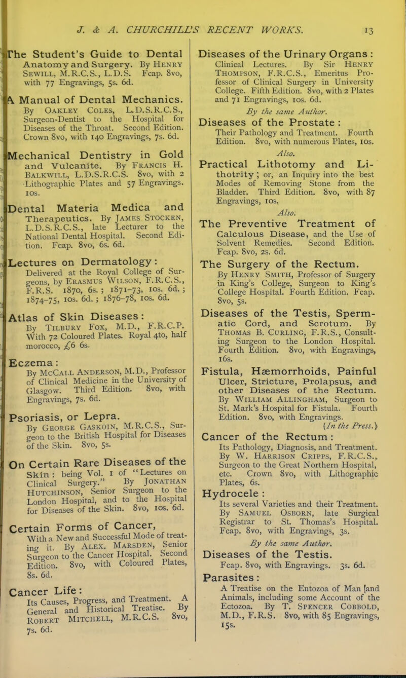 rhe Student's Guide to Dental Anatomy and Surgery. By Hknry Sewill, M.R.C.S., L.D.S. Fcap. 8vo, with 77 Engravings, 5s. 6d. #V Manual of Dental Mechanics. By Oakley Coles, L.D.S.R.C.S., Surgeon-Dentist to the Hospital for Diseases of the Throat. Second Edition. Crown 8vo, with 140 Engravings, 7s. 6d. Mechanical Dentistry in Gold and Vulcanite. By Francis H. Balkwill, L.D.S.R.C.S. 8vo, with 2 •Lithographic Plates and 57 Engravings, los. Dental Materia Medica and Therapeutics. By James Stocken, L.D.S.R.C.S., late Lecturer to the National Dental Hospital. Second Edi- tion. Fcap. 8vo, 6s. 6d. Lectures on Dermatology: Dehvered at the Royal College of Sur- geons, by Erasmus Wilson, F.R.C.S., F.R.S. 1870, 6s.; 1871-73, ICS. 6d. ; 1874-75, ICS. 6d. ; 1876-78, los. 6d. Atlas of Skin Diseases: By Tiluury Fox, M.D., F.R.C.P. With 72 Coloured Plates. Royal 4to, half morocco, £6 6s. Eczema: By McCai.l Anderson, M.D., Professor of Clinical Medicine in the University of Glasgow. Third Edition. 8vo, with Engravings, 7s. 6d. Psoriasis, or Lepra. By George Gaskoin, M.R.C.S., Sur- geon to the British Hospital for Diseases of the Skin. 8vo, 5s. On Certain Rare Diseases of the Skin: being Vol. i of Lectures on Clinical Surgery. By Jonathan Hutchinson, Senior Surgeon to the London Hospital, and to the Hospital for Diseases of the Skin. 8vo, los. 6d. Certain Forms of Cancer, With a New and Successful Mode of treat- ing it By Alex. Marsden, Senior Surgeon to the Cancer Hospital. Second Edition. 8vo, with Coloured Plates, 8s. 6d. Cancer Life: Its Causes, Progress, and Treatment. A General and Historical Treatise. By Robert Mitchell, M.R.C.S. »vo, 7 s. 6d. Diseases of the Urinary Organs : Clinical Lectures. By Sir Henry Thompson, F.R.C.S., Emeritus Pro- fessor of Clinical Surgery in University College. Fifth Edition. 8vo, with 2 Plates and 71 Engravings, los. 6d. By the same Author. Diseases of the Prostate : Their Pathology and Treatment. Fourth Edition. 8vo, with numerous Plates, los. Also. Practical Lithotomy and Li- thotrity , or, an Inquiry into the best Modes of Removing Stone from the Bladder. Third Edition, 8vo, with 87 Engravings, los. Also. The Preventive Treatment of Calculous Disease, and the Use of Solvent Remedies. Second Edition. Fcap. 8vo, 2s. 6d. The Surgery of the Rectum. By Henry Smith, Professor of Surgery in King's College, Surgeon to King's College Hospital. Fourth Edition. Fcap. 8vo, 5s. Diseases of the Testis, Sperm- atic Cord, and Scrotum. By Thomas B. Curling, F.R.S., Consult- ing Surgeon to the London Hospital. Fourth Edition. 8vo, with Engravings, 16s. Fistula, Haemorrhoids, Painful Ulcer, Stricture, Prolapsus, and other Diseases of the Rectum. By William Allingham, Surgeon to St. Mark's Hospital for Fistula. Fourth Edition. 8vo, with Engravings. (/« the Press. \ Cancer of the Rectum : Its Pathology, Diagnosis, and Treatment. By W. Harrison Cripps, F.R.C.S.,. Surgeon to the Great Northern Hospital, etc. Crown 8vo, with Lithographic Plates, 6s. Hydrocele : Its several Varieties and their Treatment. By Samuel Osborn, late Surgical Registrar to St. Thomas's Hospital. Fcap. 8vo, with Engravings, 3s. By the same Author. Diseases of the Testis. Fcap. 8vo, with Engravings. 3s. 6d. Parasites: A Treatise on the Entozoa of Man (and Animals, including some Account of the Ectozoa. By T, Spencer Cobbold, M.D., F.R.S. 8vo, with 85 Engravings, 155.