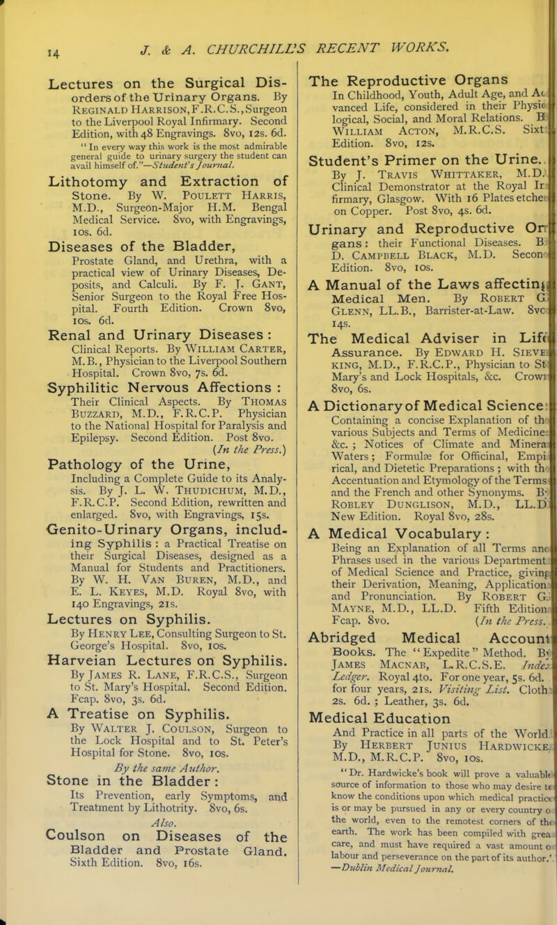 Lectures on the Surgical Dis- orders of the Urinary Organs. By Reginald Harrison.F.R.C.S.,Surgeon to the Liverpool Royal Infirmary. Second Edition, with 48 Engravings. 8vo, 12s. 6d.  In every way this work is the most admirable general guide to urinary surgery the student can avail himself of.—Student's Journal. Lithotomy and Extraction of Stone. By W. Poulett Harris, M.D., Surgeon-Major H.M. Bengal Medical Service. 8vo, with Engravings, I OS. 6d. Diseases of the Bladder, Prostate Gland, and Urethra, with a practical view of Urinary Diseases, De- posits, and Calculi. By F. J- Gant, Senior Surgeon to the Royal Free Hos- pital. Fourth Edition. Crown 8vo, I OS. 6d. Renal and Urinary Diseases : Clinical Reports. By William Carter, M.B., Physician to the Liverpool Southern Hospital. Crown 8vo, 7s. 6d. Syphilitic Nervous Affections : Their Clinical Aspects. By Thomas Buzzard, M.D., F.R.C.P. Physician to the National Hospital for Paralysis and Epilepsy. Second Edition. Post 8vo. (/« the Press.) Pathology of the Urine, Including a Complete Guide to its Analy- sis. By J. L. W. Thudichum, M.D., F.R.C.P. Second Edition, rewritten and enlarged. Svo, with Engravings, 15s. Genito-Urinary Organs, includ- ing Syphilis : a Practical Treatise on their Surgical Diseases, designed as a Manual for Students and Practitioners. By W. H. Van Buren, M.D., and E. L. Keyes, M.D. Royal Svo, with 140 Engravings, 2is. Lectures on Syphilis. By Henry Lee, Consulting Surgeon to St. George's Hospital. Svo, los. Harveian Lectures on Syphilis. By James R. Lane, F.R.C.S., Surgeon to St. Mary's Hospital. Second Edition. Fcap. Svo, 3s. 6d. A Treatise on Syphilis. By Walter J. Coulson, Surgeon to the Lock Hospital and to St. Peter's Hospital for Stone. Svo, lOs. By the same Author. Stone in the Bladder: Its Prevention, early Symptoms, and Treatment by Lithotrity. Svo, 6s. Also. Coulson on Diseases of the Bladder and Prostate Gland. Sixth Edition. Svo, i6s. The Reproductive Organs In Childhood, Youth, Adult Age, and Ac vanced Life, considered in their Physic logical. Social, and Moral Relations. B William Acton, M.R.C.S. Sixt Edition. Svo, I2S. Student's Primer on the Urine. By J. Travis Whittaker, M.D. Clinical Demonstrator at the Royal Ir firmary, Glasgow. With 16 Plates etche on Copper. Post Svo, 4s. 6d. Urinary and Reproductive Or gans: their Functional Diseases. B< D. Campbell Black, M.D. Seconi Edition. Svo, los. A Manual of the Laws affectinjj Medical Men. By Robert G; Glenn, LL.B., Barrister-at-Law. Svc: 14s. The Medical Adviser in Lift Assurance. By Edward H. Sievei king, M.D., F.R.C.P., Physician to St Mary's and Lock Hospitals, &c. Crowv Svo, 6s. A Dictionary of Medical Science: Containing a concise Explanation of tha various Subjects and Terms of Medicinec &c. ; Notices of Climate and Minera Waters; Formulas for Officinal, Empi rical, and Dietetic Preparations ; with th' Accentuation and Etymology of the Terms and the French and other Synonyms. B^ Robley Dunglison, M.D., LL.D; New Edition. Royal Svo, 28s. A Medical Vocabulary : Being an Explanation of all Terms anc Phrases used in the various Departmentt of Medical Science and Practice, givinft their Derivation, Meaning, Applicationa and Pronunciation. By Robert G.i Mayne, M.D., LL.D. Fifth Editionn Fcap. Svo. {In the Press. . Abridged Medical Account Books. The  Expedite  Method. Bv James Macnab, L.R.C.S.E. Inde':) Ledger. Royal 4to. For one year, 5$. 6d. for four years, 21s. Visiting List. Clothn 2s. 6d. ; Leather, 3s. 6d. Medical Education And Practice in all parts of the World.'. By Herbert Junius Hardwicke- M.D., M.R.C.P. Svo, los.  Dr. Hardwicke's book will prove a valuabU- source of information to those who may desire t( know the conditions upon which medical practic* is or may be pursued in any or every country o the world, even to the remotest corners of the earth. The work has been compiled with grea care, and must have required a vast amount o labour and perseverance on the part of its author.' —Dublin Medical Journal.