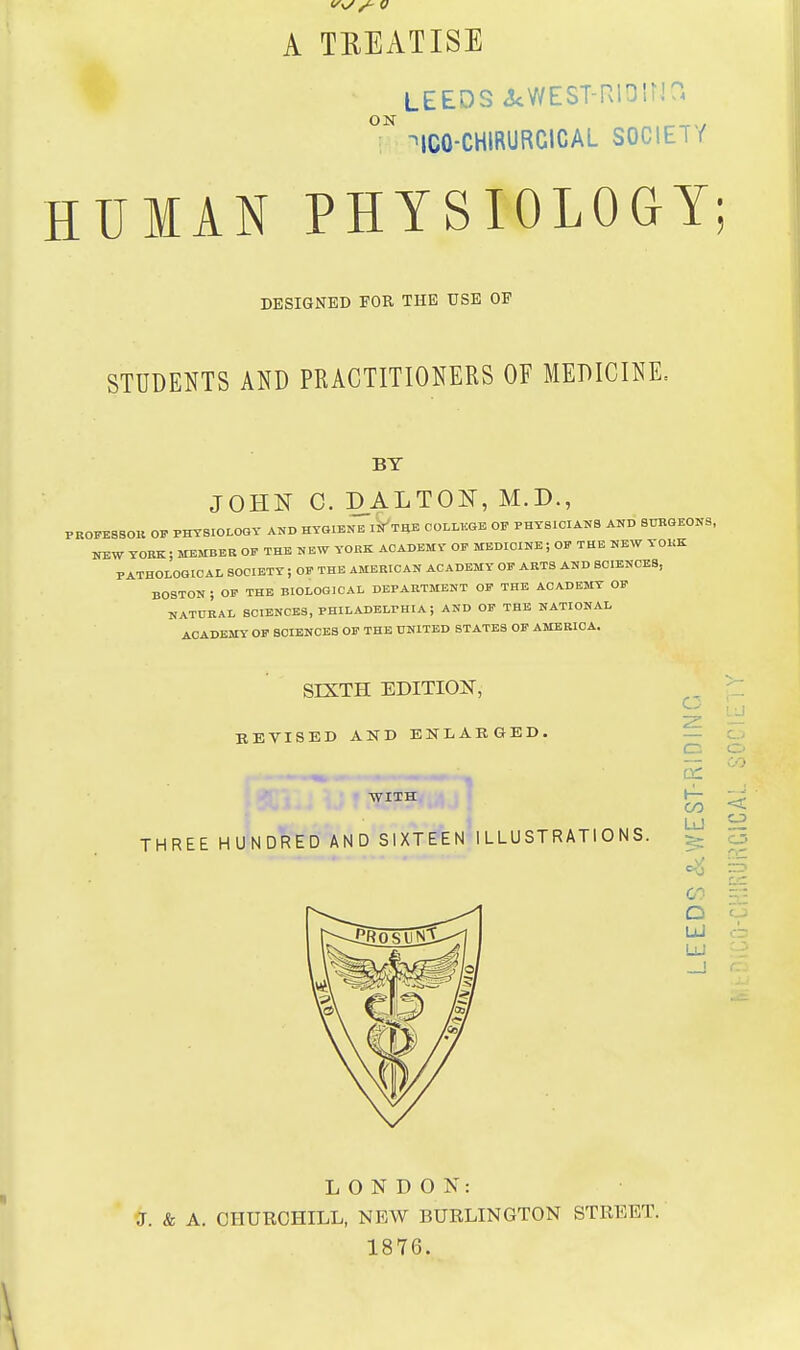 A TREATISE ON LEEOS^^WEST-RlDir,'?. ^ICO-CHIRURCICAL SOCIETY HUMAN PHYSIOLOGY; DESIGNED FOR THE USE OE STUDENTS AND PRACTITIONERS OF MEDICINE. BY PR0PE8BOK OF JOHN C. DALTON, M.D., PHYSIOLOGY AND HYGIENE I^THE OOLLltGE OF PHYSICIANS AND STJRGEONS, p THE NEW YORK ACADEMY OF MEDICINE ; OF THE NEW YOUK NEW YORK ; MEMBER OP PATHOLOGICAL SOCIETY ; OF THE AMERICAN ACADEMY OF ARTS AND SCIENCES, BOSTON i OF THE BIOLOGICAL DEPARTMENT OF THE AOA.DEMY OP NATURAL SCIENCES, PHILADELPHIA; AND OF THE NATIONAL ACADEMY- OP SCIENCES OF THE UNITED STATES OF AMERICA. SIXTH EDITION, KEVISED AND ENLARGED. WITH THREE HUNDRED AND SIXTEEN ILLUSTRATIONS. O c (-^ en O LlI LU LONDON: J. & A. CHURCHILL, NEW BURLINGTON STREET. 1876.
