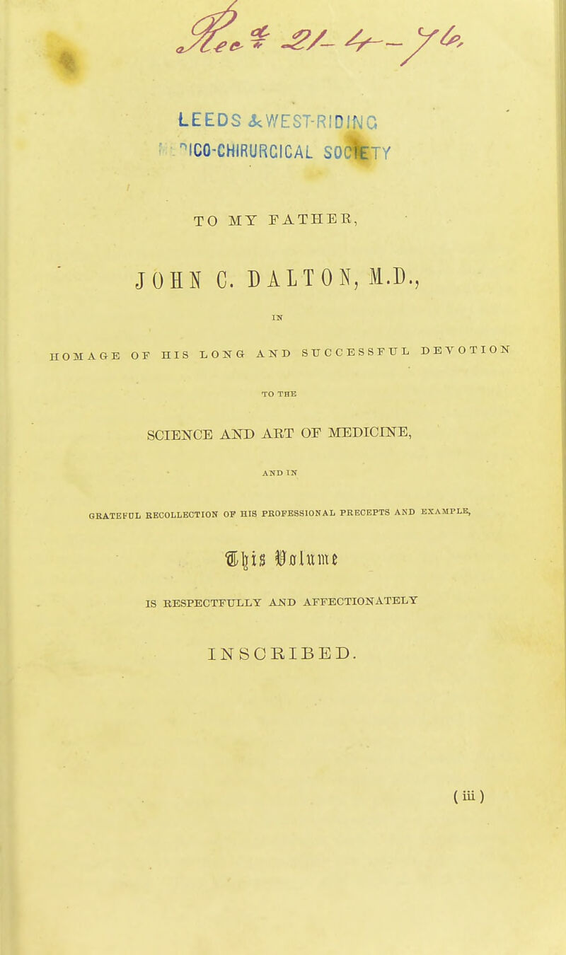 LEEDS 3cWEST-RIDING ' • '^ICO-CHIRURCICAL SO^TY TO MY FATHEE, JOHN C. D ALTON, I.D., ITT HOMAGE OF HIS LONG AND S U C C E S S F IT L DEVOTION TO THE SCIENCE AXD ART OF MEDICINE, AND IN OBATEFDL BECOLLBCTION OP HIS PROFESSIONAL PRECEPTS AND EXAMPLE, %\\\% iolwiiu IS KESPECTEULLY AND AFFECTIONATELY INSCRIBED. (iu)