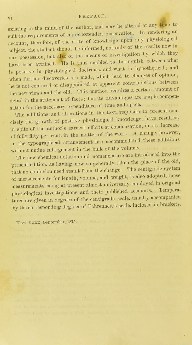 yJ PBEFACB. existino- in tlie mind of the author, and may be altered at any ^c to suit thl requirements of more- extended observation. In rendering an acconnt, therefore, of the state of knowledge upon any physiological subject, the student should be informed, not only of the results now m our possession, but # of the means of investigation by which they have been attained. Iffe is thus enabled to distinguish between what is positive in physiological doctrines, and what is hypothetical; and when further discoveries are made, which lead to changes of opinion, he is not confused or disappointed at apparent contradictions between the new views and the old. This method requires a certain amount of detail in the statement of facts; but its advantages are ample compen- sation for the necessary expenditure of time and space. The additions and alterations in the text, requisite to present con- cisely the growth of positive physiological knowledge, have resulted, in spite of the author's earnest efforts at condensation, m an increase of fully fifty per cent, in the matter of the work. A change, however, in the typographical arrangement has accommodated these additions without undue enlargement in the bulk of the volume. The new chemical notation and nomenclature are introduced into the present edition, as having now so generally taken the place of the old, that no confusion need result from the change. The centigrade system of measurements for length, volume, and weight, is also adopted, these measurements being at present almost universally employed in original physiological investigations and their published accounts. Tempera- tures are given in degrees of the centigrade scale, usually accompanied by the corresponding degrees of Fahrenheit's scale, inclosed in brackets. New Yoek;, September, 1875.