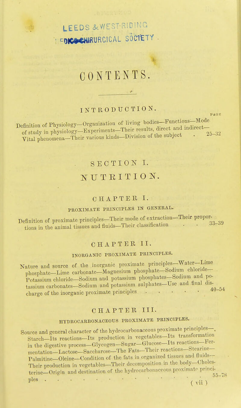 LEEDS a<WEST-RlDINa ^DIC»<MIRURC1CAL SOCTtTY CONTENTS. INTRODTJCTION, PAOK Definition Of Physiology-Organization of living bodies-Punctions-Mode of tuTy in physioloS-Experiments-Their results, direct and indirect- Vi al phenomena-Their various kinds-Division of the subject . 25-32 SECTION I. ifUTRITIOK. CHAPTER I. PROXIMATE PEINCIPLES IN GENERAL. Definition of proximate principles-Their mode of extraction-Their propor- tions in the animaltissues and fluids-Their classification • • 06-6J CHAPTER II. INORGANIC PROXIMATE PRINCIPLES. Nature and source of the inorganic proximate principles-Water-Lime phosphate-Lime carbonate-Magnesium phosphate-Sodium chloride- Potassium chloride-Sodium and potassium phosphates-Sodium and po- tassium carbonates-Sodium and potassium sulphates-Use and final ^'^'^ charge of the inorganic proximate principles CHAPTER III. HYDROOARBONAOEOUS PROXIMATE PRINCIPLES. Source and general character of the hydrocarbonaceous proximate principles-. Starch-Its reactions-Its production in vegetables-Its transformation in the digestive process-Glycogen-Sugar-Glucosc-Its reactions-Fer- mentation-Lactose-Sacchnrose-The Fats-Their reactions-S earine- Palmitine-Olcine-Gondition of the fats in organized tissues and flmcls- Their production in vcgetables-Their decomposition in the body-Choles- terine-Oripin and destination of the hydrocnrbonMceous prox.mato pnnci- , . . nn-in plea / •• \ ( vu )