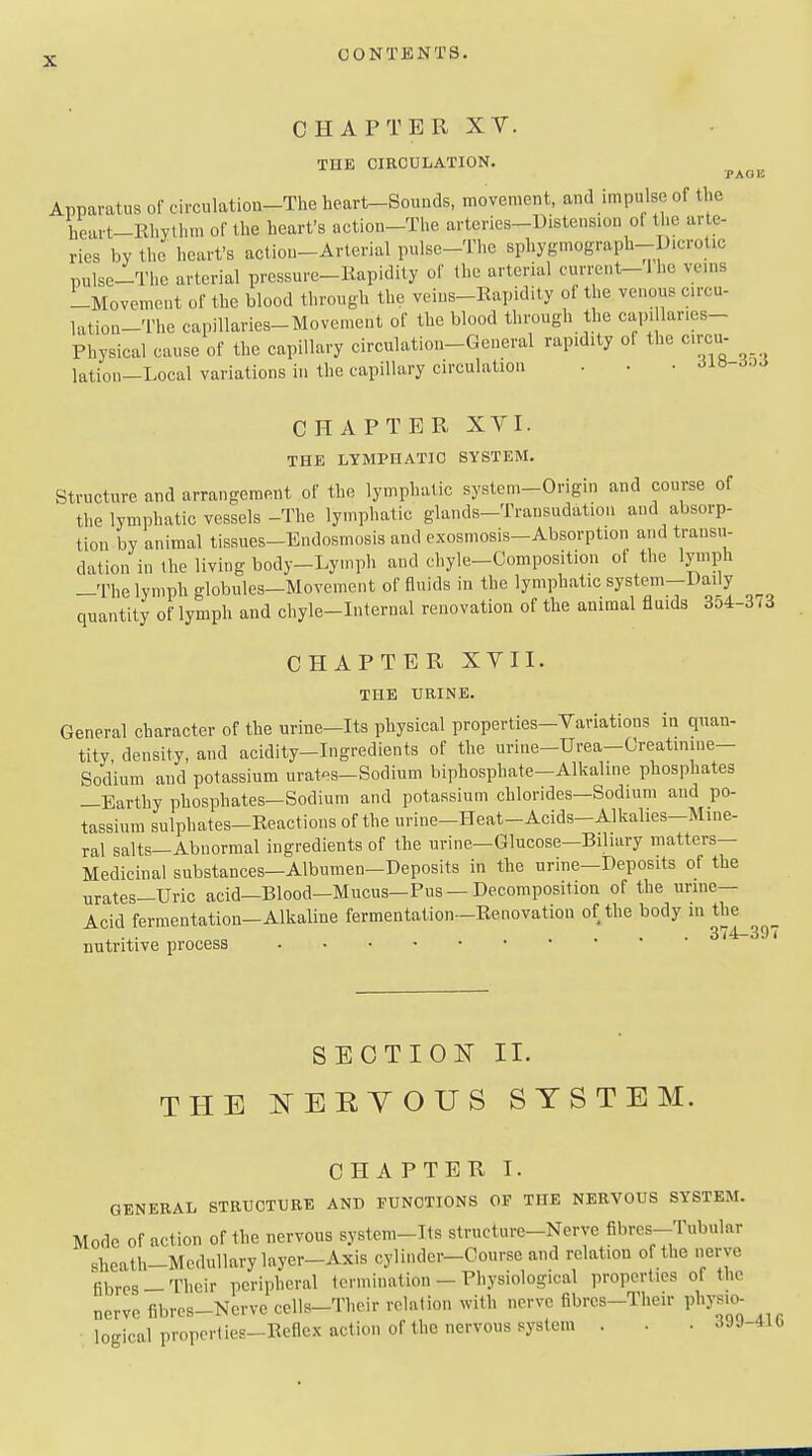 CHAPTER XV. THE CIRCULATION. PAOB Apparatus of circulation-The heart-Sounds, movement, and impulse of the heart-Rhythm of the heart's action-Tlie arteries-Distension ot the arte- ries by the heart's actiou-Arterial pulse-The sphygmograph-Dicrotic pulse-The arterial pressure-Rapidity of the arterial current-1 he veins -Movement of the blood through the veius-Rapidity of the venous circu- latiou-The capillaries-Movement of the blood through the capi lanes- Physical cause of the capillary circulation-General rapidity of the circu- lation-Local variations in the capillary circulation . • • ^IH-^J^ CHAPTER XVI. THE LYMPHATIC SYSTEM. Structure and arrangement of the lymphatic system-Origin and course of the lymphatic vessels -The lymphatic glands-Transudation and absorp- tion by animal tissues-Endosmosis and cxosmosis-Absorption and transu- dation in the living body-Lymph and chyle-Composition of the lyinph -The lymph globules-Movement of fluids in the lymphatic system-Daily quantity of lymph and chyle-Internal renovation of the animal fluids 3o4-373 CHAPTER XVII. THE URINE. General character of the urine-Its physical properties-Variations in quan- tity, density, and acidity-Ingredients of the urine-Urea-Greatinme- Sodium and potassium urates-Sodium biphosphate-Alkaline phosphates —Earthy phosphates—Sodium and potassium chlorides—Sodium and po- tassium sulphates-Reactions of the urine-Heat-Acids-Alkalies-Mine- ral salts—Abnormal ingredients of the urine—Glucose-Biliary matters- Medicinal substances—Albumen-Deposits in the urine—Deposits of the urates—Uric acid—Blood—Mucus—Pus — Decomposition of the unne— Acid fermentation-Alkaline fermentation—Renovation of the body ni the , „„„ 374-397 nutritive process SECTIOIT II. THE ^^EKYOUS SYSTEM. CHAPTER T. GENERAL STRUCTURE AND ITUNCTIONS OF THE NERVOUS SYSTEM. Mode Of action of the nervous system-Its structure-Nerve fibres---Tubular sheath-Medullary layer-Axis cylinder-Course and relation of the nerve fibres — Their peripheral termination - Physiological properties of the nerve fibres-Nerve cells-Their relation with nerve fibrca-Their physio- logical properties-Reflex action of the nervous system . . ■ >iJJ-4U.