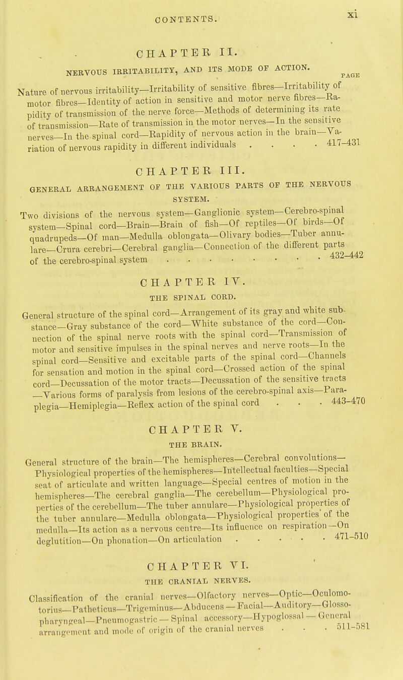 CHAPTER II. NERVOUS IRRITABILITY, AND ITS MODE OF ACTION. ^^^^ Nature of nervous irritability-Irritability of sensitive fibres-Irritability of motor fibres-Identity of action in sensitive and motor nerve fibres-Ka- pidity of transmission of the nerve force-Methods of determining; its rate of transmission-Rate of transmission in the motor nerves-In the sensitive nerves—In the spinal cord—Rapidity of nervous action in the brain-Va- riation of nervous rapidity in different individuals .... 417-431 CHAPTER III. GENERAL ARRANGEMENT OF THE VARIOUS PARTS OP THE NERVOUS SYSTEM. ■ Two divisions of the nervous system-Ganglionic system—Cerebro-spinal system-Spinal cord-Brain-Brain of fish-Of reptiles-Of birds-Of quadrupeds-Of man—Medulla oblongata-Olivary bodies-Tuber annu- lare-Orura cerebri-Cerebral ganglia-Connection of the different Parts of the cerebro-spinal system CHAPTER IV. THE SPINAL CORD. General structure of the spinal cord-Arrangement of its gray and white sub- stance-Gray substance of the cord-White substance of the cord-Con- nection of the spinal nerve roots with the spinal cord-Transmission of motor and sensitive impulses in the spinal nerves and nerve roots-In the spinal cord-Sensitive and excitable parts of the spinal cord-Channels for sensation and motion in the spinal cord-Crossed action of the spinal cord-I)ecussation of the motor tracts-Decussation of the sensitive tracts —Various forms of paralysis from lesions of the cerebro-spinal axis—Para, plegia—Hemiplegia—Reflex action of the spinal cord . . . 443-470 CHAPTER V. THE BRAIN. General structure of the brain-The hemispheres-Cerebral convolutions- Physiological properties of the hemispheres—Intellectual faculties—Special scat of articulate and written language-Special centres of motion m the hemispheres—The cerebral ganglia—The cerebellum-Physiological pro- perties of the cerebellum—The tuber annulare—Physiological properties of the tuber annulare—Medulla oblongata—Physiological properties of the medulla-Its action as a nervous centre—Its influence on respiration-On deglutition—On phonation—On articulation 471-510 CHAPTER VI. THE CRANIAL NERVES. Classification of the cranial nerves-Olfactory nerves-Optic-Oculomo- torius-Patheticus-Trigeminus-Abducens-Facial-Auditory-Glosso- pharyngeal-Pneumogastric - Spinal accessory-Hypoglossal - General arraugcnient and mode of origin of the cranial nerves . . . oll-.)81