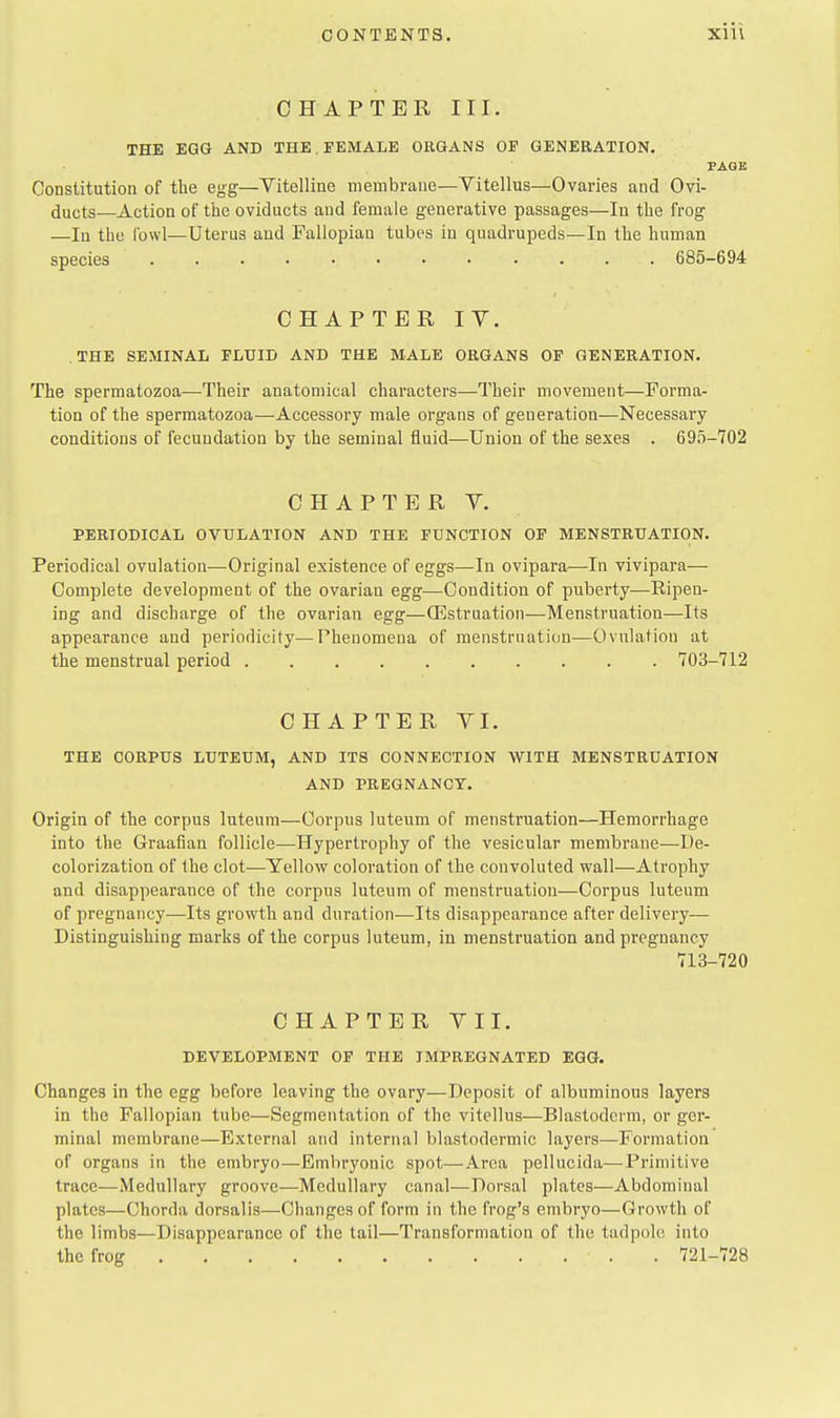 CHAPTER III. THE EGG AND THE. FEMALE ORGANS OF GENERATION. PAGE Constitution of the egg—Vitelline membrane—Vitellus—Ovaries and Ovi- ducts—Action of the oviducts and female generative passages—In the frog —In the fowl—Uterus aad Fallopian tubes in quadrupeds—In the human species 685-694 CHAPTER IV. .THE SEMINAL FLUID AND THE MALE ORGANS OP GENERATION. The spermatozoa—Their anatomical characters—Their movement—Forma- tion of the spermatozoa—-Accessory male organs of generation—Necessary conditions of fecundation by the seminal fluid—Union of the sexes . 695-702 CHAPTER V. PERIODICAL OVULATION AND THE FUNCTION OP MENSTRUATION. Periodical ovulation—Original existence of eggs^—In ovipara—In vivipara— Complete development of the ovarian egg—Condition of puberty—Ripen- ing and discharge of the ovarian egg—CEstruation—Menstruation—Its appearance and periodicity—Phenomena of menstruation—Ovulation at the menstrual period 703-712 CHAPTER YI. THE CORPUS LUTEUM, AND ITS CONNECTION WITH MENSTRUATION AND PREGNANCY. Origin of the corpus luteum—Corpus luteum of menstruation—Hemorrhage into the Graafian follicle—Hypertrophy of the vesicular membrane—I)e- colorization of the clot-—Yellow coloration of the convoluted wall—Atrophy and disappearance of the corpus luteum of menstruation—Corpus luteum of pregnancy—Its growth and duration—Its disappearance after delivery— Distinguishing marks of the corpus luteum, in menstruation and pregnancy 713-720 CHAPTER VII. DEVELOPMENT OP THE IMPREGNATED EGG. Changes in the egg before leaving the ovary—Deposit of albuminous layers in the Fallopian tube—Segmentation of the vitellus—Blastoderm, or ger- minal membrane—External and internal blastodermic layers—Formation of organs in the embryo—Embryonic spot—Area pellucida—Primitive trace—Medullary groove—Medullary canal—Dorsal plates—Abdominal plates—Chorda dorsalis—Changes of form in the frog's embryo—Growth of the limbs—Disappearance of the tail—Transformation of the tadpole into the frog . 721-728