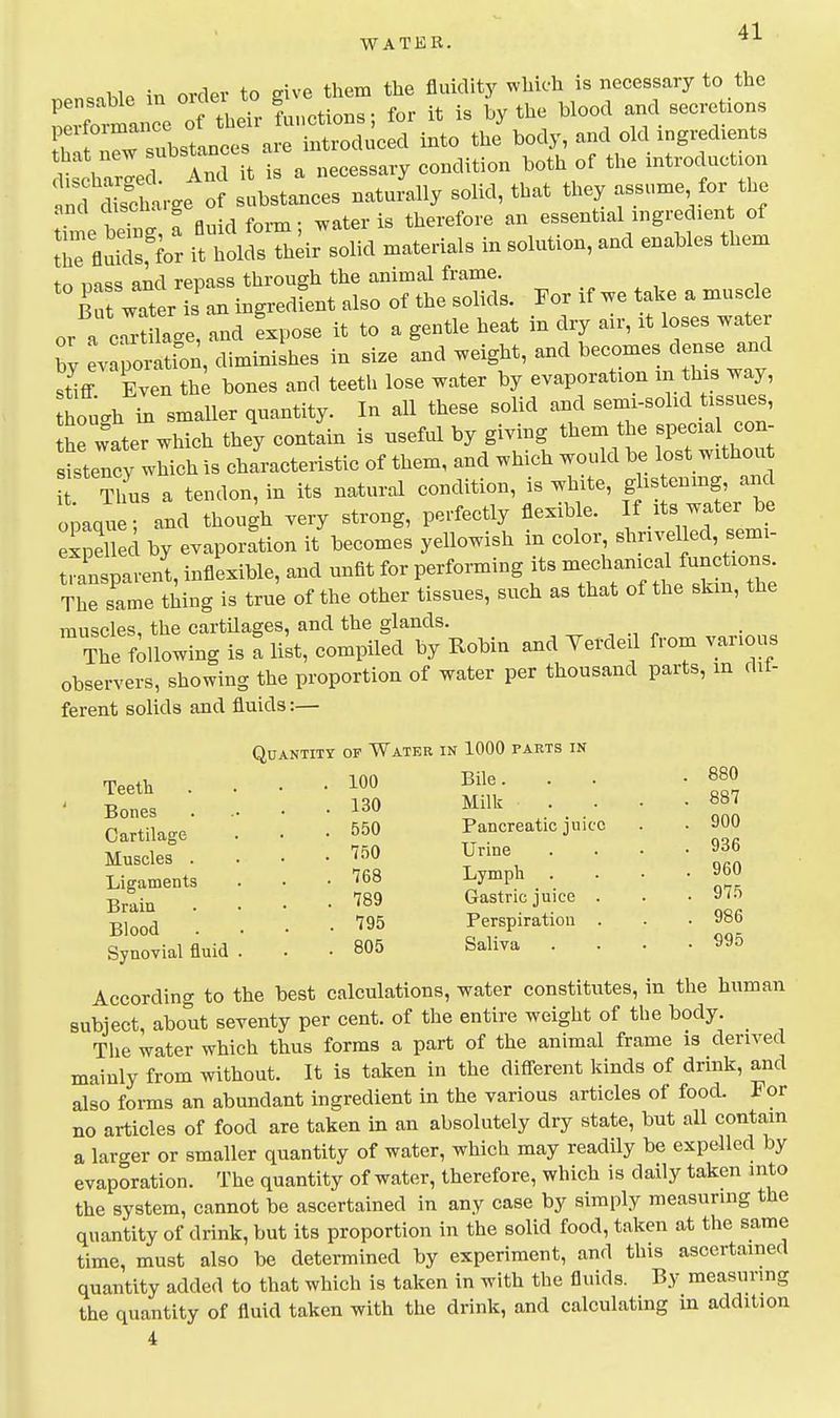 =nhlP in order to give them the fluidity which is necessary to the pensable m order to g ^^^^^^ secretions r Substances .J n^^^^^^^ into the\ody, and old ingredients e^^~ i- necessary condition both of the introduction ncfS' -ge of substances naturally solid, that they assume for the and discna,g . therefore an essential ingredient of t'TfluS; ittldsThdr solid materials in solution, and enables them to Dass and repass through the animal frame. , , i B ut water is an ingredLt also of the solids. For if we take a muscle or a c-Ulac.e, and fxpose it to a gentle heat in dry air, it loses water b^ pci- tfon, diminishes in size and weight, and becomes dense and stiff Even th^ bones and teeth lose water by evaporation in this way, hough in smaller quantity. In all these solid and semi-solid tissues, he water which they contain is useful by giving them the special con- sttency which is characteristic of them, and which would be lost withoii^ Tlfus a tendon, in its natural condition, is white, gl- onmg, and ooaque and though very strong, perfectly flexible. If its water be expeUed by evaporation it\ecomes yellowish in color, shrivelled, semi- ransparent, inflexible, and unfit for performing its The same thing is true of the other tissues, such as that of the skm, the muscles, the cartilages, and the glands. ^ ^ , -i ^^rlnw. The following is a list, compiled by Robin and Verdeil from vanous observers, showing the proportion of water per thousand parts, in dif- ferent solids and fluids:— Quantity of Water in 1000 parts in Teeth Bones Cartilage Muscles . Ligaments Brain Blood Synovial fluid 100 Bile. 130 Milk 550 Pancreatic juice 750 Urine 768 Lymph 789 Gastric juice . 795 Perspiration 805 Saliva 880 887 900 936 960 975 986 995 According to the best calculations, water constitutes, in the human subject, about seventy per cent, of the entire weight of the body. The water which thus forms a part of the animal frame is derived mainly from without. It is taken in the different kinds of drink, and also forms an abundant ingredient in the various articles of food. For no articles of food are taken m an absolutely dry state, but all contain a larger or smaller quantity of water, which may readily be expelled by evaporation. The quantity of water, therefore, which is daily taken into the system, cannot be ascertained in any case by simply measuring the quantity of drink, but its proportion in the solid food, taken at the same time, must also be determined by experiment, and this ascertained quantity added to that which is taken in with the fluids. By measuring the quantity of fluid taken with the drink, and calculating m addition 4