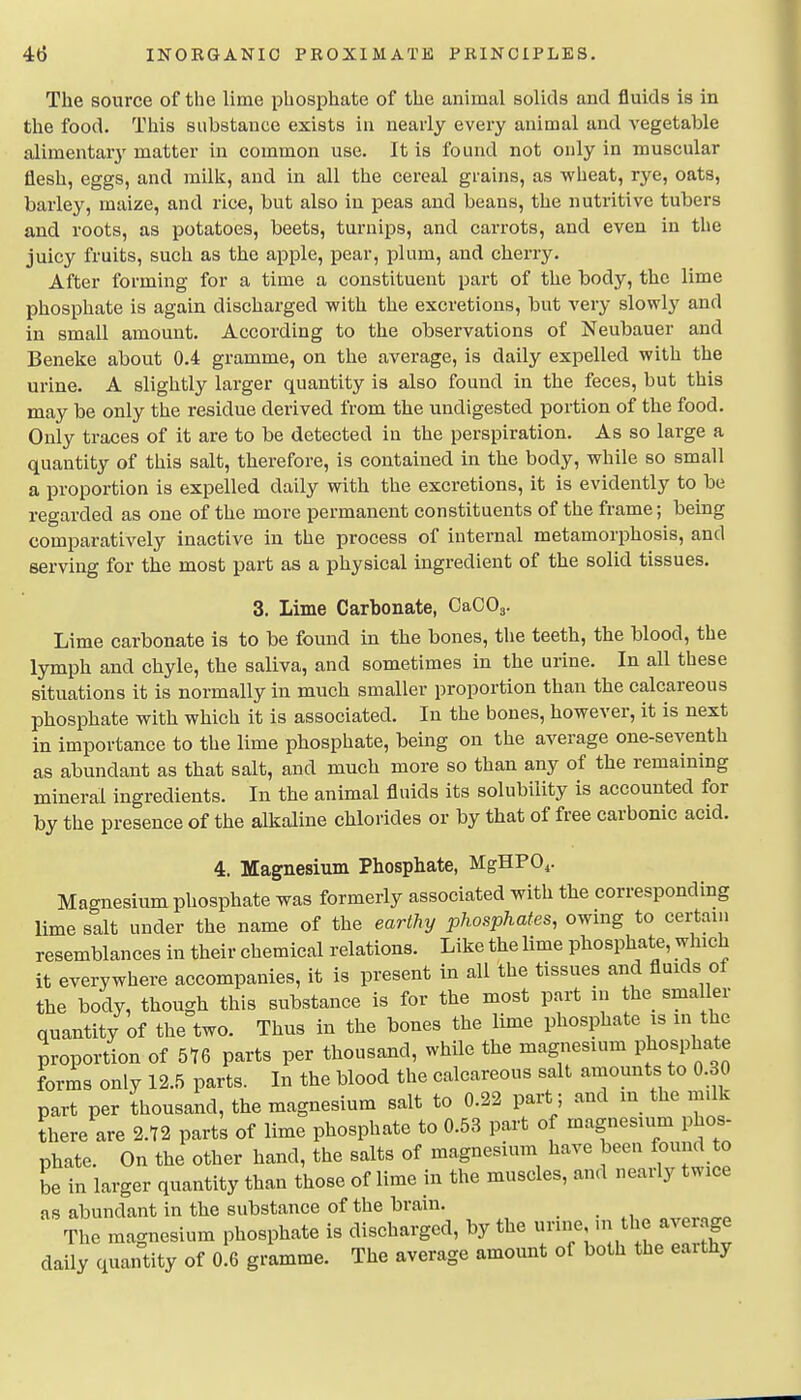 The source of the lime phosphate of the animal solids and fluids is in the food. This substance exists in nearly every animal and vegetable alimentary' matter in common use. It is found not only in muscular flesh, eggs, and milli, and in all the cereal grains, as wheat, rye, oats, barley, maize, and rice, but also in peas and beans, the nutritive tubers and roots, as potatoes, beets, turnips, and carrots, and even in the juicy fruits, such as the apple, pear, plum, and cherry. After forming for a time a constituent part of the body, the lime phosphate is again discharged with the excretions, but very slowly and in small amount. According to the observations of Neubauer and Beneke about 0.4 gramme, on the average, is daily expelled with the urine. A slightly larger quantity is also found in the feces, but this may be only the residue derived from the undigested portion of the food. Only traces of it are to be detected in the perspiration. As so large a quantity of this salt, therefore, is contained in the body, while so small a proportion is expelled daily with the excretions, it is evidently to be regarded as one of the more permanent constituents of the frame; being comparatively inactive in the process of internal metamorphosis, and serving for the most part as a physical ingredient of the solid tissues. 3. Lime Carbonate, OaCOj. Lime carbonate is to be found in the bones, the teeth, the blood, the lymph and chyle, the saliva, and sometimes in the urine. In all these situations it is normally in much smaller proportion than the calcareous phosphate with which it is associated. In the bones, however, it is next in importance to the lime phosphate, being on the average one-seventh as abundant as that salt, and much more so than any of the remaining mineral ingredients. In the animal fluids its solubility is accounted for by the presence of the alkaline chlorides or by that of free carbonic acid. 4. Magnesium Phosphate, MgHPO^. Magnesium phosphate was formerly associated with the corresponding lime salt under the name of the earthy phosphates, owing to certain resemblances in their chemical relations. Like the lime phosphate, which it everywhere accompanies, it is present in all the tissues and fluids of the body, though this substance is for the most part in the smaller quantity of the two. Thus in the bones the lime phosphate is in the proportion of 5Y6 parts per thousand, while the magnesium V^osp^ f forms only 12.5 parts. In the blood the calcareous salt amounts to 0.30 part per thousand, the magnesium salt to 0.22 part; and in the milk there are 2.72 parts of lime phosphate to 0.53 part of magnesium phos- phate. On the other hand, the salts of magnesium have been found to be in larger quantity than those of lime m the muscles, and nearly twice as abundant in the substance of the brain. The magnesium phosphate is discharged, by the urine m the average daily quantity of oIg gramme. The average amount of both the earthy