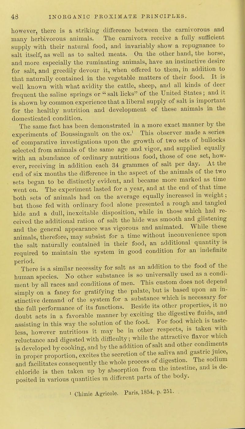 however, there is a striking difference between the carnivorous and many herbivorous animals. The carnivora receive a fully sufficient supply with their natural food, and invariably show a repugnance to salt itself, as well as to salted meats. On the other hand, the horse, and more especially the ruminating animals, have an instinctive desire for salt, and greedily devour it, when offered to them, in addition to that naturally contained in the vegetable matters of their food. It is well known with what avidity the cattle, sheep, and all kinds of deer frequent the saline springs or  salt licks of the United States; and it is shown by common experience that a liberal supply of salt is important for the healthy nutrition and development of these animals in the domesticated condition. The same fact has been demonstrated in a more exact manner by the experiments of Boussiugault on the ox.' This observer made a series of comparative investigations upon the growth of two sets of bullocks selected from animals of the same age and vigor, and supplied equally with an abundance of ordinary nutritious food, those of one set, how- ever, receiving in addition each 34 grammes of salt per day. At the end of six months the difference in the aspect of the animals of the two sets began to be distinctly evident, and became more marked as time went on. The experiment lasted for a year, and at the end of that time both sets of animals had on the average equally increased in weight; but those fed with ordinary food alone presented a rough and tangled hide and a dull, inexcitable disposition, while in those which had re- ceived the additional ration of salt the hide was smooth and glistening and the general appearance was vigorous and animated. While these animals, therefore, may subsist for a time without inconvenience upon the salt naturally contained in their food, an additional quantity is required to maintain tlie system in good condition for an indefinite period. There is a similar necessity for salt as an addition to the food of the human species. No other substance is so universally used as a condi- ment by all races and conditions of men. This custom does not depend simply on a fancy for gratifying the palate, but is based upon an in- stinctive demand of the system for a substance which is necessary for the full performance of its functions. Beside its other properties, it no doubt acts in a favorable manner by exciting the digestive fluids, and assisting in this way the solution of the food. For food which is taste- less, however nutritious it may be in other respects, is taken with reluctance and digested with difficulty; while the attractive flavor which is developed by cooking, and by the addition of salt and other condiments in proper proportion, excites the secretion of the saliva and gastric juice and facilitates consequently the whole process of digestion. The sodium chloride is then taken up by absorption from the intestine, and is de- posited in various quantities m different parts of the body. > Cbimie Agricole. Paris, 1854, p. 251.