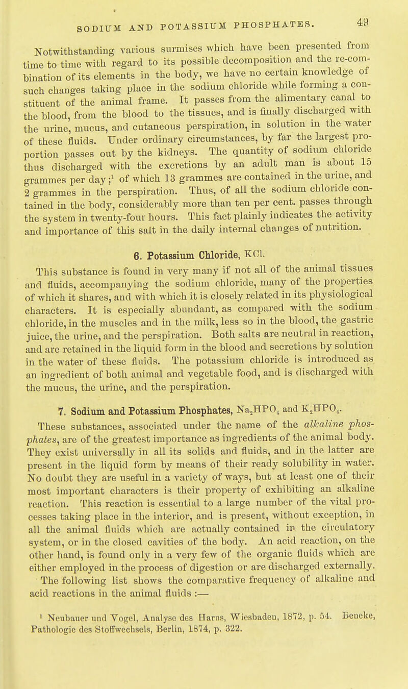Notwithstanding various surmises which have been presented from time to time with regard to its possible decomposition and the re-com- bination of its elements in the body, we have no certain knowledge of such chana-es taking place in the sodium chloride while forming a con- stituent of the animal frame. It passes from the alimentary canal to the blood, from the blood to the tissues, and is finally discharged with the urine, mucus, and cutaneous perspiration, in solution in the water of these fluids. Under ordinary circumstances, by far the largest pro- portion passes out by the kidneys. The quantity of sodium chloride thus discharged with the excretions by an adult man is about 15 grammes per dayof which 13 grammes are contained in the urine, and 2 grammes in the perspiration. Thus, of all the sodium chloride con- tained in the body, considerably more than ten per cent, passes through the system in twenty-four hours. This fact plainly indicates the activity and importance of this salt in the daily internal changes of nutrition. 6. Potassium Chloride, KOI. This substance is found in very many if not all of the animal tissues and fluids, accompanying the sodium chloride, many of the properties of which it shares, and with which it is closely related in its physiological characters. It is especially abundant, as compared with the sodium chloride, in the muscles and in the milk, less so in the blood, the gastric juice, the urine, and the perspiration. Both salts are neutral in reaction, and are retained in the liquid form in the blood and secretions by solution in the water of these fluids. The potassium chloride is introduced as an ingredient of both animal and vegetable food, and is discharged with the mucus, the urine, and the perspiration. 7. Sodium and Potassium Phosphates, Na^HPO^ and K.HPO,. These substances, associated under the name of the alkaline phos- phates, are of the greatest importance as ingredients of the animal body. They exist universally in all its solids and fluids, and in the latter are present in the liquid form by means of their ready solubility in water. No doubt they are useful in a variety of ways, but at least one of their most important characters is their property of exhibiting an alkaline reaction. This reaction is essential to a large number of the vital pro- cesses taking place in the interior, and is present, without exception, in all the animal fluids which are actually contained in the circulatory system, or in the closed cavities of the body. An acid reaction, on the other hand, is found only in a very few of the organic fluids which are either employed in the process of digestion or are discharged externally. The following list shows the comparative frequency of alkaline and acid reactions in the animal fluids :— ' Neubauer und Vogel, Analyse des Harns, Wiesbaden, 1872, p. 54. Beuelte, Pathologie des StofFwechsels, Berlin, 1874, p. 322.