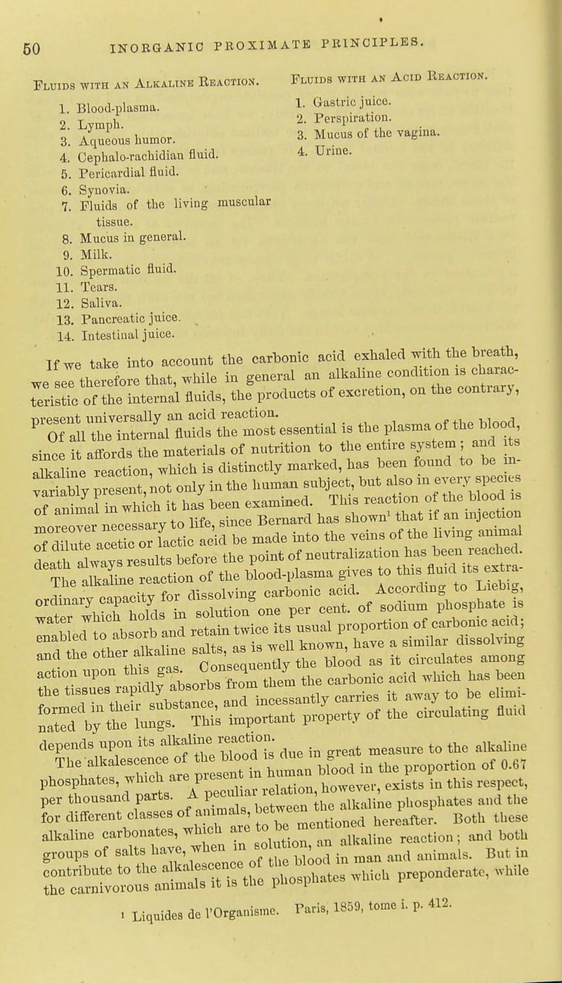 Fluids with an Alkaline Eeaction. Fluids with an Acid Reaction. 1. Blood-plasma. 1. Gastric juice. 2. Lymph. 2. Perspiration. 3. Aqueous humor. 3. Mucus of the vagina. 4. Oephalo-rachidian fluid. 4. Urine. 5. Pericardial fluid. 6. Synovia. 7. Fluids of the living muscular tissue. 8. Mucus in general. 9. Milli. 10. Spermatic fluid. 11. Tears. 12. Saliva. 13. Pancreatic juice. 14. Intestinal juice. If we take into account the carbonic acid exhaled with the breath, we seTth^efore that, while in general an alkaline condition xs charac- teristic oflhe internal fluids, the products of excretion, on the contrary, nrpsent universally an acid reaction. « .i vi ^ ^ Of a 1 the internal fluids the most essential is the plasma of the blood The alkaline re According to Liebig, ordmaiy capacity fo^d s^^^^^^^ ^^^^^ ^^^^^^ phosphate is for different classes of a J»ls,bet™^ ^^^^^^^ ^^^^ ^^^^ . Liquide, d= VOrgaaismc. Pari., 1859, l.me i. p. «2.
