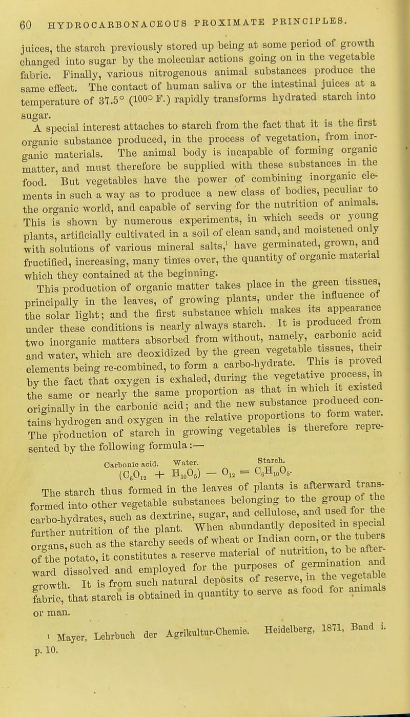 juices, the starch previously stored up being at some period of growth changed into sugar by the molecular actions going on in the vegetable fabric. Finally, various nitrogenous animal substances produce the same effect. The contact of human saliva or the intestinal juices at a temperature of 3t.5° (100° F.) rapidly transforms hydrated starch into sugar. A special interest attaches to starch from the fact that it is the first organic substance produced, in the process of vegetation, from inor- ganic materials. The animal body is incapable of forming organic matter, and must therefore be supplied with these substances in the food. But vegetables have the power of combining inorganic ele- ments in such a way as to produce a new class of bodies, peculiar to the organic world, and capable of serving for the nutrition of animals. This is shown by numerous experiments, in which seeds or young plants, artificially cultivated in a soil of clean sand, and moistened only with solutions of various mineral salts,^ have germinated, grown, and fructified, increasing, many times over, the quantity of orgamc material which they contained at the beginning. This production of organic matter takes place in the green tissues, principally in the leaves, of growing plants, under the influence of the solar light; and the first substance which makes its appearance under these conditions is nearly always starch. It is produced from two inorganic matters absorbed from without, namely carbomc acid and wate?, which are deoxidized by the green vegetable tissues, their elements ieing re-combined, to form a carbo-hydrate. This is prov d by the fact that oxygen is exhaled, during the vegetative Process n the same or nearly the same proportion as that m which it existed oric^inally in the carbonic acid; and the new substance produced con- tains hycLgen and oxygen in the relative proportions to form wateu The pToducdon of starch in growing vegetables is therefore repre- sented by the following formula :— Oarbonio acid. Water. ^^^^ The starch thus formed in the leaves of plants is afterward trans- formed into other vegetable substances belonging to the group of the farrhXtes, suchls dextrine, sugar, and Cellulose, and used for the tother nutrition of the plant. When abundantly deposited in sp cia^ or.tns such as the starchy seeds of wheat or Indian corn, or the tubei^ of treTotato, it constitutes a reserve material of nutrition to be after- ward SisTolv'ed and employed for the purposes of germjnation and r, nwth It is from such natural deposits of reserve, m the vegetab e Ibiti^at srarchTs obtained in quantity to serve as food for animals or man. . Mayer. Lehrbuch der Agrikultur-Chemie. Heidelberg, 1871. Band i. p. 10.