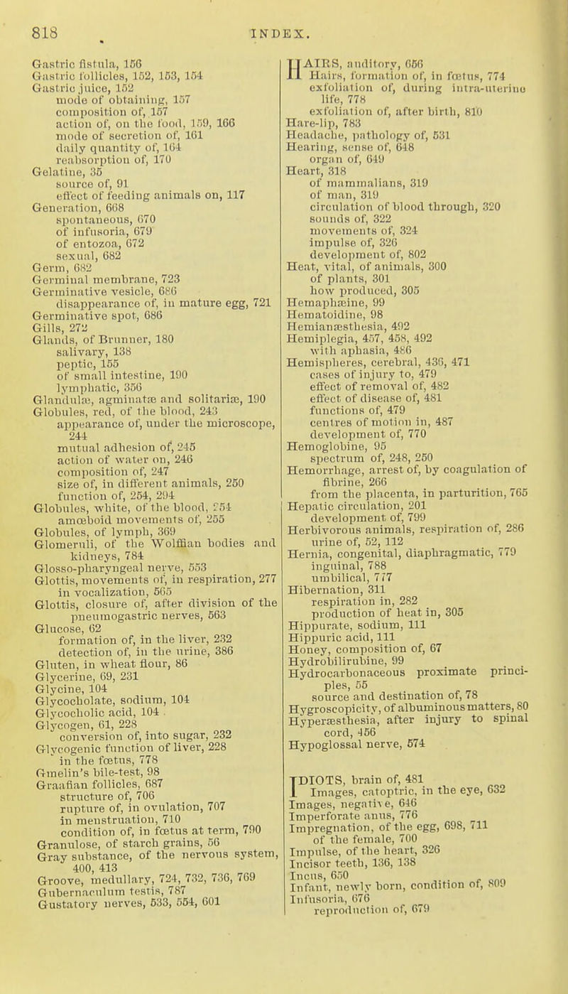 Gastric fistula, 166 Gastric follicles, 152, 153, 154 Gastric .juice, 15'J uioile of obtaining, 157 composition of, 157 action of, on the food, 159, 166 niodo of secretion of, 161 daily quantity of, lU-1 reabsorption of, 170 Gelatine, 35 source of, 91 eft'ect of feeding animals on, 117 Generation, 668 siiontaueous, 070 of infusoria, 679 of entozoa, 672 sexual, 682 Germ, 682 Germinal membrane, 723 Germinative vesicle, 686 disappearance of, in mature egg, 721 Germinative spot, 686 Gills, 272 Glands, of Brunner, 180 salivary, 138 peptic, 155 of small intestine, 190 lymphatic, 356 Glandulai, agminatie and solitariaj, 190 Globules, red, of the blood, 243 appearance of, under the microscope, 244 mutual adhesion of, 245 action of water on, 246 composition of, 247 size of, in different animals, 250 function of, 254, 294 Globules, white, of the blood, r54 amoeboid movements of, 255 Globules, of lymph, 369 Glomeruli, of the WolfSan bodies and kidneys, 784 Glosso-pharyngeal nerve, 553 Glottis, movements of, in respiration, 277 in vocalization, 565 Glottis, closure of, after division of the pneumogastric nerves, 563 Glucose, 62 formation of, in the liver, 232 detection of, in the urine, 386 Gluten, in wheat flour, 86 Glycerine, 69, 231 Glycine, 104 Glycocholate, sodium, 104 Glycocholic acid, 104 Glycogen, 61, 228 conversion of, into sugar, 232 Glvcogenic function of liver, 228 ■ in the foetus, 778 Gmelin's bile-test, 98 Graafian follicles, 687 structure of, 706 rupture of, in ovulation, 707 in menstruation, 710 condition of, in fostus at term, 790 Granulose, of starch grains, 56 Gray substance, of the nervous system, 400, 413 Groove, medullary, 724, 732, 736, 769 Gubernaoulum testis, 787 Gustatory nerves, 533, 554, 601 HAIRS, auditory, 056 Hairs, formation of, in fojtus, 774 exfoliation of, during intra-uterino life, 778 exfoliation of, after birth, 810 Hare-lip, 783 Headache, ])atholopy of, 531 Hearing, sense of, 648 organ of, 649 Heart, 318 of mammalians, 319 of man, 319 circulation of blood through, 320 sounds of, 322 movements of, 324 impulse of, 326 develoi)ment of, 802 Heat, vital, of animals, 300 of plants, 301 how produced, 305 Hemaphseine, 99 Hematoidine, 98 Hemianaesthesia, 492 Hemiplegia, 457, 45H, 492 with aphasia, 486 Hemispheres, cerebral, 436, 471 cases of injury to, 479 efl'ect of removal of, 482 effect of disease of, 481 functions of, 479 centres of motion in, 487 development of, 770 Hemoglobine, 95 spectrum of, 248, 250 Hemorrhage, arrest of, by coagulation of fibrine, 266 from the placenta, in parturition, 765 Hepatic circulation, 201 development of, 799 Herbivorous animals, respiration of, 286 urine of, 52, 112 Hernia, congenital, diaphragmatic, 779 inguinal, 788 umbilical, 7i'7 Hibernation, 311 respiration in, 282 production of heat in, 305 Hippurate, sodium. 111 Hippuric acid. 111 Honey, composition of, 67 Hydrobilirubine, 99 Hydrocarbonaceous proximate princi- ples, 55 source and destination of, 78 Hygroscopicity, of albuminous matters, 80 Hyperaisthesia, after injury to spinal cord, 456 Hypoglossal nerve, 574 TDIOTS, brain of, 481 1 Images, catoptric, in the eye, 632 Images, negative, 646 Imperforate anus, 776 Impregnation, of the egg, 698, 711 of the female, 700 Impulse, of the heart, 326 Incisor teeth, 136, 138 Incus, 650 Infant, newly horn, condition of, 809 Infusoria, 076 reprortnction of, 679