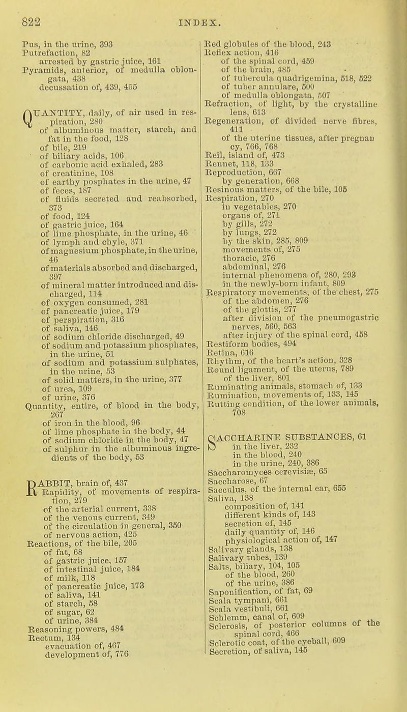 Pus, in tbe tirine, 393 Putrefaction, 82 arrested by gastric juice, 161 Pyramids, aulerior, of medulla oblon- gata, 438 decussation of, 439, 456 QUANTITY, daily, of air used in res- piration, 280 of albuminous matter, starch, and fat in the food, 128 of bile, 219 of biliary acids, 106 of carbonic acid exhaled, 283 of creatinine, 108 of earthy posphates in the urine, 47 of feces, 187 of fluids secreted and reabsorbed, 373 of food, 124 of gastric juice, 164 of lime phosphate, in the urine, 46 of lymph and chyle, 371 of magnesium phosphate, in the urine, 46 of materials absorbed and discharged, 397 of mineral matter introduced and dis- charged, 114 of oxygen consumed, 281 of pancreatic juice, 179 of perspiration, 316 of saliva, 146 of sodium chloride discharged, 49 of sodium and potassium phosphates, in the urine, 51 of sodium and potassium sulphates, in the urine, 53 of solid matters, in the urine, 377 of urea, 109 of urine, 376 Quantity, entire, of blood in the body, 267 of iron in the blood, 96 of lime phosphate in the body, 44 of sodium chloride in the body, 47 of sulphur in the albuminous ingre- dients of the body, 53 RABBIT, brain of, 437 Rapidity, of movements of respira- tion, 279 of the arterial current, 338 of the venous current, 319 of the circulation in general, 350 of nervous action, 425 Eeactions, of the bile, 205 of fat, 68 of gastric juice, 167 of intestinal juice, 184 of milk, 118 of pancreatic juice, 173 of saliva, 141 of starch, 68 of sugar, 62 of urine, 384 Reasoning powers, 484 Bectum, 134 evacuation of, 467 development of, 776 Bed globules of the blood, 243 Keflex action, 416 of the spinal cord, 459 of the brain, 485 of luhercula quadrigemina, 518, 522 of tuber annulare, 500 of medulla oblongata, 507 Refraction, of light, by the cryBtalline lens, 613 Regeneration, of divided nerve fibres, 411 of the uterine tissues, after pregnan cy, 766, 768 Reil, island of, 473 Rennet, 118, 133 Reproduction, 667 by generation, 668 Resinous matters, of the bile, 105 Respiration, 270 in vegetables, 270 organs of, 271 by gills, 272 by lungs, 272 by the skin, 285, 809 movements of, 275 thoracic, 276 abdominal, 276 internal phenomena of, 280, £93 in the newly-born infant, 809 Respiratory movements, of the chest, 275 of the abdomen, 276 of the glottis, 277 after division of the pneumogastric nerves, 560, 563 after injury of the spinal cord, 458 Restiform bodies, 494 Retina, 616 Rhythm, of the heart's action, 328 Bound ligament, of the uterus, 789 of the liver, 801 Ruminating animals, stomach of, 133 Rumination, movements of, 133, 145 Butting condition, of the lower animals, 708 HACCHABINE SUBSTANCES, 61 lO in the liver, 232 in the blood, 240 in the urine, 240, 386 Saccharoujyces cerevisiae, 65 Saccharose, 67 Sacculus, of the internal ear, 655 Saliva, 138 composition of, 141 diflerent kinds of, 143 secretion of, 145 daily quantity of, 146 physiological action of, 147 Salivary glands, 138 Salivary tubes, 139 Salts, biliary, 104, 105 of the blood, 260 of the urine, 386 Saponification, of fat, 69 Scala tympani, 6G1 Scala vestibuli, 661 Schlemm, canal of, 609 Sclerosis, of posterior columns of spinal cord, 466 Sclerotic coat, of the eyeball, 609 Secretion, of saliva, 145