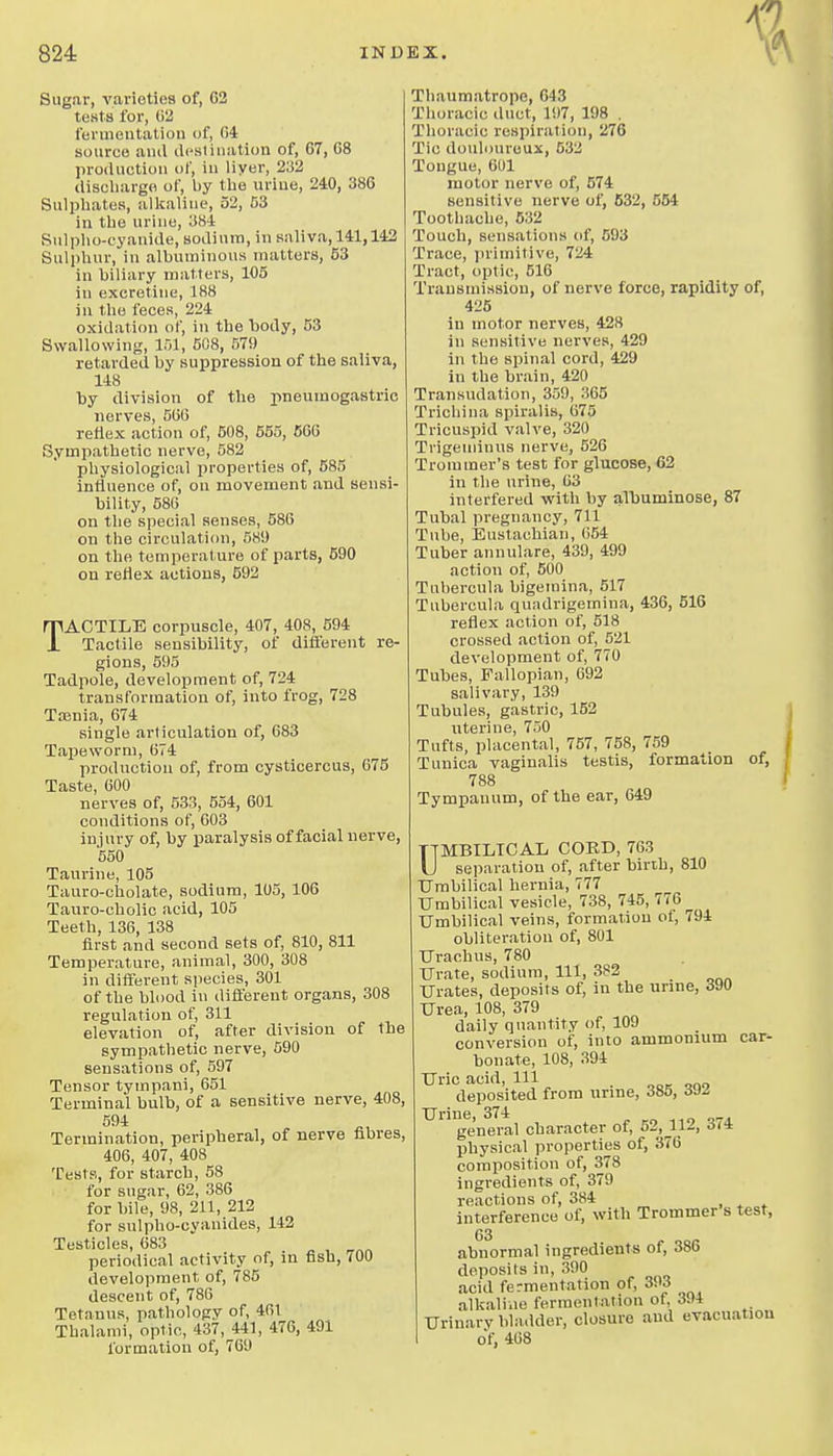 Sugar, varieties of, 63 testa for, C2 fermentation of, 04 source and dcslination of, 67, 68 production of, in liyer, 232 discliargo of, by tlie urine, 240, 386 Sulphates, allcaline, 52, 03 in the urine, 384 Sulplio-cyanide, sodium, in saliva, 141,142 Sulphur, in albuminous matters, 63 in biliary matters, 105 in exeretine, 188 in the feces, 224 oxidation of, in the body, 53 Swallowing, 151, 508, 579 retarded by suppression of the saliva, 148 by division of the pneumogastrio nerves, 566 reflex action of, 608, 555, 666 Sympathetic nerve, 582 physiological properties of, 585 influence of, on movement and sensi- bility, 586 on the special senses, 586 on the circulation, 58!) on the temperature of parts, 690 on reflex actions, 592 TACTILE corpuscle, 407, 408, 594 Tactile sensibility, of different re- gions, 595 Tadpole, development of, 724 transformation of, into frog, 728 Ttenia, 674 single articulation of, 683 Tapeworm, 674 production of, from cysticercus, 675 Taste, 600 nerves of, 533, 554, 601 conditions of, 603 injury of, by paralysis of facial nerve, 550 Taurine, 105 Tauro-cholate, sodium, 105, 106 Tauro-cholic acid, 105 Teeth, 136, 138 first and second sets of, 810, 811 Temperature, animal, 300, 308 in difterent species, 301 of the blood in different organs, 308 regulation of, 311 elevation of, after division of the sympathetic nerve, 590 sensations of, 597 Tensor tympani, 651 Terminal bulb, of a sensitive nerve, 408, 59i Termination, peripheral, of nerve fibres 406, 407, 408 Tests, for starch, 58 for sugar, 62, 386 for bile, 98, 211, 212 for sulpbo-cyanides, 142 Testicles, 683 periodical activity of, in fish, 700 development of, 785 descent of, 786 Tetanus, pathology of, 461 Thalami, optic, 437,^441, 476, 491 formation of, 709 Thaumatrope, 643 Thoracic duct, 197, 198 . Thoracic respiration, 276 Tic douloureux, 532 Tongue, 601 motor nerve of, 674 sensitive nerve of, 632, 654 Toothache, 632 Toucli, sensations of, 593 Trace, primitive, 724 Tract, optic, 516 Transmission, of nerve force, rapidity of, 425 in motor nerves, 428 in sensitive nerves, 429 in the spinal cord, 429 in the brain, 420 Transudation, 359, 365 Trichina spiralis, 075 Tricuspid valve, 320 Trigeminus nerve, 526 Trommer's test for glucose, 62 in the urine, 03 interfered with by albuminose, 87 Tubal pregnancy, 711 Tube, Eustachian, 654 Tuber annulare, 439, 499 action of, 500 Tnbercula bigemina, 517 Tubercula quadrigemina, 436, 516 reflex action of, 518 crossed action of, 521 development of, 770 Tubes, Fallopian, 692 salivary, 139 Tubules, gastric, 152 uterine, 750 Tufts, placental, 757, 758, 759 Tunica vaginalis testis, formation of, 788 Tympanum, of the ear, 649 UMBILICAL COKD, 763 separation of, after birth, 810 Umbilical hernia, 777 Umbilical vesicle, 738, 745, 776 Umbilical veins, formation oi, 794 obliteration of, 801 Urachus, 780 Urate, sodium. 111, 382 Urates, deposits of, in the urine, d90 Urea, 108, 379 daily quantity of, 109 conversion of, into ammonium car- bonate, 108, 394 Uric acid. 111 deposited from urme, 385, Urine, 374 general character of, 52, 112, 374 physical properties of, 376 composition of, 378 ingredients of, 379 reactions of, 384 interference of, with Trommer s test, abnormal ingredients of, 386 deposits in, 390 acid fermentation of, 393 alkaline fermentation of, 394 Urinary bladder, closure and evacuation of, 468
