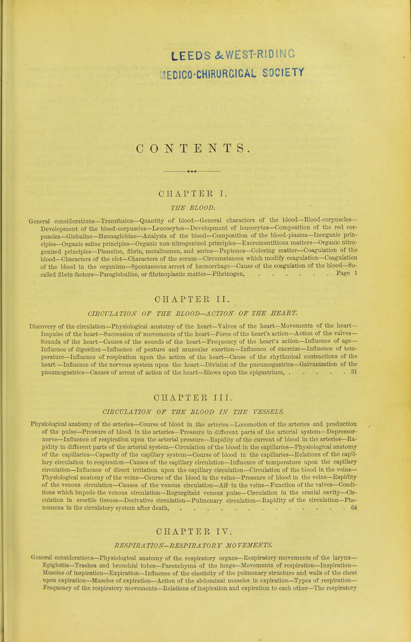 lEDICO-CHlRURGICAL SOCIETY CONTENTS. CHAPTER I. THE BLOOD. General considerations—Transfusion—Quantity of blood—General cliaracters of the blood—Blood-corpuscles— Development of the blood-corpuscles—Leucocytes—Development of leucocytes—Composition of the red cor- puscles—Globuhne-Hiemaglobine—-Analysis of the blood—Composition of the blood-plasma—Inorganic prin- ciples—Organic saline principles—Organic non-nitrogenized principles—Excrementltious matters—Organic nitro- genized principles—Plasmlne, fibrin, metalbumen, and serine—Peptones-Coloring matter—Coagulation of the blood—Characters of the clot—Characters of the serum—Circumstances which modify coagulation—Coagulation of the blood in the organism—Spontaneous arrest of hiemorrhage—Cause of the coagulation of the blood—So- called fibrin-factors—Paraglobuhne, or flbrinoplastio mattei^FibrlDogen, Page 1 CHAPTER II. CmOVLATION OF THE BLOOD—ACTION OF THE HEART. Discovery of the circulation—Physiological anatomy of the heart—Valves of the heart—Movements of the heart- Impulse of the heart—Succession of movements of the heart—Force of the heart's action—Action of the valves- Sounds of the heart—Causes of the sounds of the heart—Frequency of the heart's action—Influence of age- Influence of digestion—Influence of posture and muscular exertion—Influence of exercise—Influence of tem- perature—Influence of respiration upon the action of the heart—Cause of the rhythmical contractions of the heart —Influence of the nervous system upon the heart—Division of the pneumogastrics—Galvanization of the pneumogastrics—Causes of arrest of action of the heart—Blows upon the epigastrium, 31 CHAPTER III. CIRCULATION OF TEE BLOOD IN THE VESSELS. Physiological anatomy of the arteries—Course of blood in the arteries —Locomotion of the arteries and production of the pulse—Pressure of blood in the arteries—Pressure in diiferent parts of the arterial system—Depressor- nerve—Influence of respiration upon the arterial pressure—Rapidity of the cun'ent of blood in the arteries—Ea- pidity in difierent parts of the arterial system—Circulation of the blood in the capillaries—Physiological anatomy of the capUlaries—Capacity of the capillary system—Course of blood in the capillaries—Relations of the capil- lary circulation to respiration—Causes of the capillary circulation—Influence of temperature upon the capillary circulation—Influence of direct irritation upon the capillary circulation—Circulation of the blood in the veins— Physiological anatomy of the veins—Course of the blood In the veins—Pressure of blood in the veins—Rapidity of the venous circulation—Causes of the venous circulation—AUr in the veins—Function of the valves—Condi- tions which impede the venous circulation—Regurgitant venous pulse—Circulation in the cranial cavity—Ch'- culation in erectile tissues—Derivative circulation-Pulmonary circulation—Rapidity of the circulation—Phe- nomena in the circulatory system after death, 04 CHAPTER IV. RESPIRA TION—RESPIRA TOR Y MO VEMENTS. General considerations—Physiological anatomy of the respiratory organs—Respiratory movements of the larynx— Epiglottis—Trachea and bronchial tubus—Parenchyma of tho lungs—Movements of respiration—Inspiration— Muscles of inspiration—Expiration—Influence of the elasticity of the pulmonary structure and walls of the chest upon expiration—Muscles of expiration—Action of the abdominal muscles in expiration—Types of respiration— Frequency of tho respiratory movements—Relations of Inspiration and expiration to each other—The respiratory