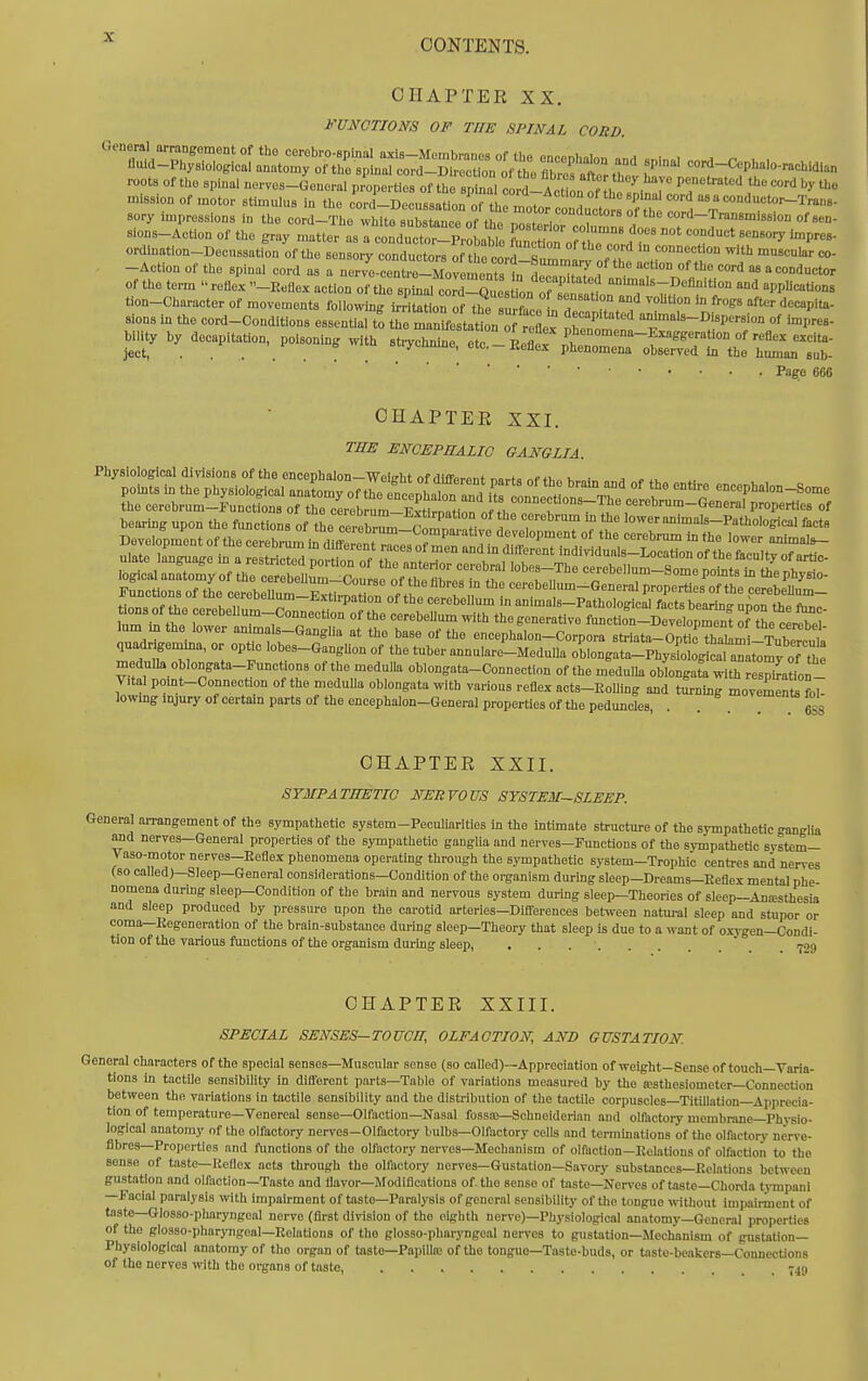 CONTENTS. CHAPTER XX. FUNCTIOm OF THE SPINAL CORD roots of the spinal nerves-General properties of the sptal eo d-Act L ^ be !ni^r 7''' .^ mission of motor stimulus in the cord-Decussatlon'of tirmotofeonduJt r^ sory impressions in the cord—The whito suhstjinpo nf ti,„ „ * --nuuctors of the cord—Transmission of sen- sions-Actlon of the gray niatter as ! condtt .t^P^^^^^^^^^^^^ fun I.t'orthT f ° 'P^^ ordlnation-Decussation of the sensory conductors o^thel^ s connection with muscular co- -Action of the spinal cord as a nervlcent^Zv m^tsl^^^^^^ of the term retlex -Keflex action of the spinal cord-^ .on ^f Cain aTn n 'f'? ^PP'<'°« tion-Character of movements followin); irritation of the .n.fi, J ^'°''t>on In frogs after decapita- sions in the cord-Conditions essentia, to the m ^^Iti^^^^^^^^ 'S't' -J-als-Dispersion of impres- bility by decapitation, poisoning with strychnine e c !-Lflev .1^ f°^''^'^^''^''^^'t''- ject, . . ... _ ^ Plienomena observed in the human sub- Pafo 660 CHAPTER XXI. TME ENGEPHALIO GANGLIA. Physiological divisions of the encephalon—Weieht of fUfforAnt T,o..fo u ■ ^ potats in the physiological anatomy of tlTncenLZ r. ff! l?*^ «<='=Ph'»on-Some L cerebrum-Functfons of Te cerehram E^tir^^^^ eonnecfons-The cerebrum-General properties of bearing upon the functions of the cerebri cl^^^^^ T T'^™ f lower animals-Pathological lacts «onsofthece^ lum m the lower animals-Ganglia at the base of the encephalon-Corpora striata-OptJc Thalamr TubPrpl quadngemma, or optic lobes-Ganglion of the tuber annularo-Medulla oLngata-PhysEL, an W medulla oblongata-Functions of the medulla oblongata-Connection of the medulla oblongata with respiLln- Vital pomt-Connection of the medulla oblongata with various reflex acts-Eolling and turning movement! L lowmg mjury of certain parts of the encephalon-General properties of the peduncles, . ... eSs CHAPTER XXII. SYMPATHETIC NERVOUS SYSTEM-SLEEP. General arrangement of the sympathetic system-PecuUarities in the intimate structure of tie sympathetic ganglia Md nerves-General properties of the sympathetic ganglia and nerves-Functions of the sympathetic systcm- Vaso-motor nerves-Reflex phenomena operating through the sympathetic system-Trophic centres and nerves (so called)—Sleep—General considerations—Condition of the organism during sleep-Dreams-Eeflex mental phe- nomena during sleep-Condition of the brain and nervous system during sleep—Theories of sleep—Anresthesia and sleep produced by pressure upon the carotid arteries—Differences between natural sleep and stupor or coma—Kegeneration of the brain-substance during sleep—Theory that sleep is due to a want of oxygen—Condi- tion of the various functions of the organism during sleep, ......  r-oq CHAPTER XXIII. SPECIAL SENSES—TOUCH, OLFACTION, AND GUSTATION. General characters of the special senses—Muscular sense (so called)—Appreciation of weight-Sense of touch—Varia- tions in tactile sensibility in different parts—Table of variations measured by the a!sthesiometcr—Connection between the variations in tactile sensibility and the distribution of the tactile corpuscles—Titillation—Apprecia- tion of temperature—Venereal sense—Olfaction—Nasal fossaj—Schneidcrian and olfactory membrane—Physio- logical anatomy of the olfactory nerves-Olfactory bulbs—Olfactory cells and terminations of the olfactory nerve- fibres—Properties and fimctions of the olfactory nerves—Mechanism of olfaction-Relations of olfaction to the sense of taste—Keflex acts through the olfactory nerves—Gustation—Savory substances—Relations between gustation and olfaction—Taste and flavor—Modifications of. the sense of taste—Nerves of taste—Chorda tympani —Facial paralysis with impairment of taste—Paralysis of general sensibility of the tongue without impairinent of taste—Glosso-pharyngeal nerve (first division of the eighth nerve)—Phj'siological anatomy—General properties of the glosso-pharjTigeal—RolaUons of the glosso-pharjugeal nerves to gustation—Mechanism of gusUtion— Physiological anatomy of the organ of taste—Papilla; of the tongue-Taste-buds, or tasto-beakers—Connections of the nerves with the organs of taste, 7451