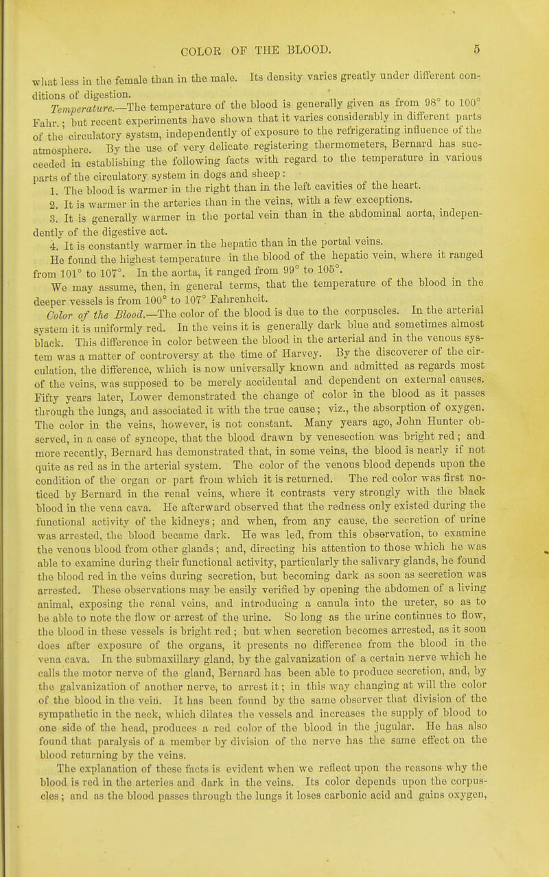 wliat less in the female than in the male. Its density varies greatly under different con- ditions of digestion. ' . noo ^ ^ao Temperature.—ThQ temperature of the blood :s generally given as from 98 to 100 Fahr • but recent experiments have shown that it varies considerably in different parts of the circulatory systsm, independently of exposure to the refrigerating influence of the atmosphere By the use of very delicate registering thermometers, Bernard has suc- ceeded in establishing the following facts with regard to the temperature in various parts of the circulatory system in dogs and sheep: • 1. The blood is warmer in the right than in the left cavities of the heart. 2! It is warmer in the arteries than in the veins, with a few exceptions. 3. It is generally warmer in the portal vein than in the abdominal aorta, indepen- dently of the digestive act. 4. It is constantly warmer in the hepatic than in the portal veins. He found the highest temperature in the blood of the hepatic vein, where it ranged from 101° to 107°. In the aorta, it ranged from 99° to 105°. We may assume, then, in general terms, that the temperature of the blood in the deeper vessels is from 100° to 107° Fahrenheit. Color of the mood.—The color of the blood is due to the corpuscles. In the arterial system it is uniformly red. In the veins it is generally dark blue and sometimes almost black. This difference in color between the blood in the arterial and In the venous sys- tem was a matter of controversy at the time of Harvey. By the discoverer of the cir- culation, the difference, which is now universally known and admitted as regards most of the veins, was supposed to be merely accidental and dependent on external causes. Fifty years later, Lower demonstrated the change of color in the blood as it passes through the lungs, and associated it with the true cause; viz., the absorption of oxygen. The color in the veins, however, is not constant. Many years ago, John Hunter ob- served, in a case of syncope, that the blood drawn by venesection was bright red; and more recently, Bernard has demonstrated that, in some veins, the blood is nearly if not quite as red as in the arterial system. The color of the venous blood depends upon the condition of the organ or part from which it is returned. The red color was first no- ticed by Bernard in the renal veins, where it contrasts very strongly with the black blood in the vena cava. He afterward observed that the redness only existed during the functional activity of the kidneys; and when, from any cause, the secretion of urine was arrested, the blood became dark. He was led, from this observation, to examine the venous blood from other glands ; and, directing his attention to those which he was able to examine during their functional activity, particularly the salivary glands, he found the blood red in the veins during secretion, but becoming dark as soon as secretion was arrested. These observations may be easily verified by opening the abdomen of a living animal, exposing the renal veins, and introducing a canula into the ureter, so as to be able to note the fiow or arrest of the urine. So long as the urine continues to flow, the blood in these vessels is bright red; but when secretion becomes arrested, as it soon does after exposure of the organs, it presents no difference from the blood in the vena cava. In the submaxillary gland, by the galvanization of a certain nerve which he calls the motor nerve of the gland, Bernard has been able to produce secretion, and, by the galvanization of another nerve, to arrest it; in this way changing at will the color of the blood in the veiii. It has been found by the same observer that division of the sympathetic in the neck, which dilates the vessels and increases the supply of blood to one side of the head, produces a red color of the blood in the jugular. He has also found that paralysis of a member by division of the nerve has the same effect on the blood returning by the veins. The explanation of these facts is evident when we reflect upon the reasons'why the blood is red in the arteries and dark in the veins. Its color depends upon the corpus- cles ; and as the blood passes through the lungs it loses carbonic acid and gains oxygon.