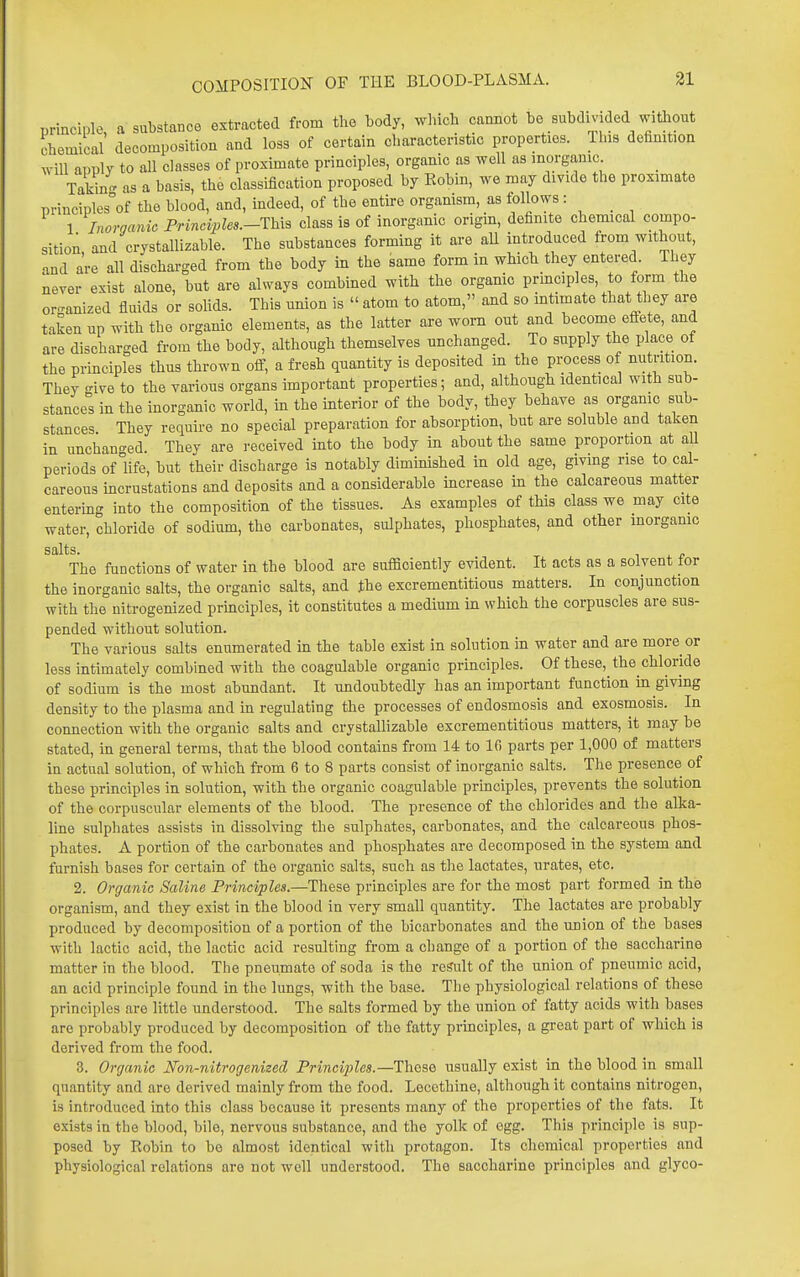 principle, a substance extracted from the body, winch cannot be subdivided witliout chemical decomposition and loss of certain oharactenstic properties. This definition will apply to all classes of proximate principles, organic as well as inoi-ganic _ Takin- as a basis, the classification proposed by Robin, we may divide the proximate principles°of the blood, and, indeed, of the entire organism, as follows ■ 1 Inorganic Princvples.-1h.xB class is of inorganic origm, definite chemical compo- sition and crystallizable. The substances forming it are aU introduced from without, and are all discharged from the body in the same form in which they entered They never exist alone, but are always combined with the organic prmciples, to form the organized fluids or soUds. This union is  atom to atom, and so mtimate that they are taken up with the organic elements, as the latter are worn out and become eflfete, and are discharged from the body, although themselves unchanged. To supply the place of the principles thus thrown off, a fresh quantity is deposited in the process of nutrition. They -ive to the various organs important properties; and, although identical with sub- stance! in the inorganic world, in the interior of the body, they behave as organic sub- stances. They require no special preparation for absorption, but are soluble and taken in unchanged. They are received into the body in about the same proportion at all periods of life, but their discharge is notably diminished in old age, giving rise to cal- careous incrustations and deposits and a considerable mcrease in the calcareous matter entering into the composition of the tissues. As examples of this class we may cite water, chloride of sodium, the carbonates, sulphates, phosphates, and other morgamc salts. The functions of water in the blood are sufficiently evident. It acts as a solvent for the inorganic salts, the organic salts, and the excrementitious matters. In conjunction with the nitrogenized principles, it constitutes a medium in which the corpuscles are sus- pended without solution. The various salts enumerated in the table exist in solution in water and are more or less intimately combined with the coagulable organic principles. Of these, the chloride of sodium is the most abundant. It undoubtedly has an important function in giving density to the plasma and in regulating the processes of endosmosis and exosmosis. In connection with the organic salts and crystallizable excrementitious matters, it may be stated, in general terms, that the blood contains from 14 to 10 parts per 1,000 of matters in actual solution, of which from 6 to 8 parts consist of inorganic salts. The presence of these principles in solution, with the organic coagulable principles, prevents the solution of the corpuscular elements of the blood. The presence of the chlorides and the alka- line sulphates assists in dissolving the sulphates, carbonates, and the calcareous phos- phates. A portion of the carbonates and phosphates are decomposed in the system and furnish bases for certain of the organic salts, such as the lactates, urates, etc. 2. Organic Saline Principles.—These principles are for the most part formed in the organism, and they exist in the blood in very small quantity. The lactates are probably produced by decomposition of a portion of the bicarbonates and the union of the bases with lactic acid, the lactic acid resulting from a change of a portion of the saccharine matter in the blood. The pneumate of soda is the result of the union of pneumic acid, an acid principle found in the lungs, with the base. The physiological relations of these principles are little understood. The salts formed by the union of fatty acids with bases arc probably produced by decomposition of the fatty prmciples, a great part of which is derived from the food. 3. Organic Non-nitrogenized Principles.—Th^se, usually exist in the blood in small quantity and are derived mainly from the food. Lecethine, although it contains nitrogen, is introduced into this class because it presents many of the properties of the fats. It exists in the blood, bile, nervous substance, and the yolk of egg. This principle is sup- posed by Robin to be almost identical with protagon. Its chemical properties and physiological relations are not well understood. The saccharine principles and glyco-